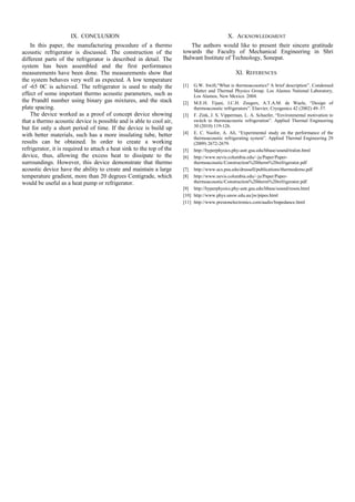 IX. CONCLUSION
In this paper, the manufacturing procedure of a thermo
acoustic refrigerator is discussed. The construction of the
different parts of the refrigerator is described in detail. The
system has been assembled and the first performance
measurements have been done. The measurements show that
the system behaves very well as expected. A low temperature
of -65 0C is achieved. The refrigerator is used to study the
effect of some important thermo acoustic parameters, such as
the Prandtl number using binary gas mixtures, and the stack
plate spacing.
The device worked as a proof of concept device showing
that a thermo acoustic device is possible and is able to cool air,
but for only a short period of time. If the device is build up
with better materials, such has a more insulating tube, better
results can be obtained. In order to create a working
refrigerator, it is required to attach a heat sink to the top of the
device, thus, allowing the excess heat to dissipate to the
surroundings. However, this device demonstrate that thermo
acoustic device have the ability to create and maintain a large
temperature gradient, more than 20 degrees Centigrade, which
would be useful as a heat pump or refrigerator.
X. ACKNOWLEDGMENT
The authors would like to present their sincere gratitude
towards the Faculty of Mechanical Engineering in Shri
Balwant Institute of Technology, Sonepat.
XI. REFERENCES
[1] G.W. Swift,“What is thermoacoustics? A brief description”. Condensed
Matter and Thermal Physics Group. Los Alamos National Laboratory,
Los Alamos, New Mexico. 2004.
[2] M.E.H. Tijani, J.C.H. Zeegers, A.T.A.M. de Waele, “Design of
thermoacoustic refrigerators”. Elsevier, Cryogenics 42 (2002) 49–57.
[3] F. Zink, J. S. Vipperman, L. A. Schaefer, “Environmental motivation to
switch to thermoacoustic refrigeration”. Applied Thermal Engineering
30 (2010) 119-126.
[4] E. C. Nsofor, A. Ali, “Experimental study on the performance of the
thermoacoustic refrigerating system”. Applied Thermal Engineering 29
(2009) 2672-2679.
[5] http://hyperphysics.phy-astr.gsu.edu/hbase/sound/tralon.html
[6] http://www.nevis.columbia.edu/~ju/Paper/Paper-
thermoacoustic/Construction%20therm%20refrigerator.pdf
[7] http://www.acs.psu.edu/drussell/publications/thermodemo.pdf
[8] http://www.nevis.columbia.edu/~ju/Paper/Paper-
thermoacoustic/Construction%20therm%20refrigerator.pdf
[9] http://hyperphysics.phy-astr.gsu.edu/hbase/sound/reson.html
[10] http://www.phys.unsw.edu.au/jw/pipes.html
[11] http://www.prestonelectronics.com/audio/Impedance.html
 