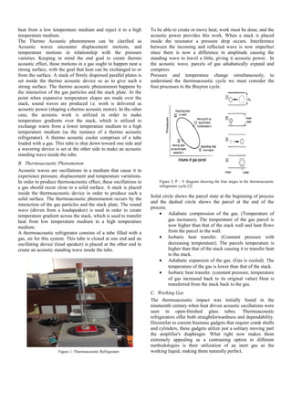 heat from a low temperature medium and reject it to a high
temperature medium.
The Thermo Acoustic phenomenon can be clarified as
Acoustic waves encounter displacement motions, and
temperature motions in relationship with the pressure
varieties. Keeping in mind the end goal to create thermo
acoustic effect, these motions in a gas ought to happen near a
strong surface, with the goal that heat can be exchanged to or
from the surface. A stack of firmly dispersed parallel plates is
set inside the thermo acoustic device so as to give such a
strong surface. The thermo acoustic phenomenon happens by
the interaction of the gas particles and the stack plate. At the
point when expansive temperature slopes are made over the
stack, sound waves are produced i.e. work is delivered as
acoustic power (shaping a thermo acoustic motor). In the other
case, the acoustic work is utilized in order to make
temperature gradients over the stack, which is utilized to
exchange warm from a lower temperature medium to a high
temperature medium (as the instance of a thermo acoustic
refrigerator). A thermo acoustic cooler comprises of a tube
loaded with a gas. This tube is shut down toward one side and
a wavering device is set at the other side to make an acoustic
standing wave inside the tube.
B. Thermoacoustic Phenomenon
Acoustic waves are oscillations in a medium that cause it to
experience pressure, displacement and temperature variations.
In order to produce thermoacoustic effect, these oscillations in
a gas should occur close to a solid surface. A stack is placed
inside the thermoacoustic device in order to produce such a
solid surface. The thermoacoustic phenomenon occurs by the
interaction of the gas particles and the stack plate. The sound
wave (driven from a loudspeaker) is used in order to create
temperature gradient across the stack, which is used to transfer
heat from low temperature medium to a high temperature
medium.
A thermoacoustic refrigerator consists of a tube filled with a
gas, air for this system. This tube is closed at one end and an
oscillating device (loud speaker) is placed at the other end to
create an acoustic standing wave inside the tube.
Figure 1: Thermoacoustic Refrigerator
To be able to create or move heat, work must be done, and the
acoustic power provides this work. When a stack is placed
inside the resonator a pressure drop occurs. Interference
between the incoming and reflected wave is now imperfect
since there is now a difference in amplitude causing the
standing wave to travel a little, giving it acoustic power. In
the acoustic wave, parcels of gas adiabatically expand and
compress.
Pressure and temperature change simultaneously; to
understand the thermoacoustic cycle we must consider the
four processes in the Brayton cycle.
Figure 2: P – V diagram showing the four stages in the thermoacoustic
refrigerator cycle [2]
Solid circle shows the parcel state at the beginning of process
and the dashed circle shows the parcel at the end of the
process.
• Adiabatic compression of the gas. (Temperature of
gas increases). The temperature of the gas parcel is
now higher than that of the stack wall and heat flows
from the parcel to the wall.
• Isobaric heat transfer. (Constant pressure with
decreasing temperature). The parcels temperature is
higher than that of the stack causing it to transfer heat
to the stack.
• Adiabatic expansion of the gas. (Gas is cooled). The
temperature of the gas is lower than that of the stack.
• Isobaric heat transfer. (constant pressure, temperature
of gas increased back to its original value) Heat is
transferred from the stack back to the gas.
C. Working Gas
The thermoacoustic impact was initially found in the
nineteenth century when heat driven acoustic oscillations were
seen in open-finished glass tubes. Thermoacoustic
refrigerators offer both straightforwardness and dependability.
Dissimilar to current business gadgets that require crank shafts
and cylinders, these gadgets utilize just a solitary moving part
the amplifier's diaphragm. What right now makes them
extremely appealing as a contrasting option to different
methodologies is their utilization of an inert gas as the
working liquid, making them naturally perfect.
 