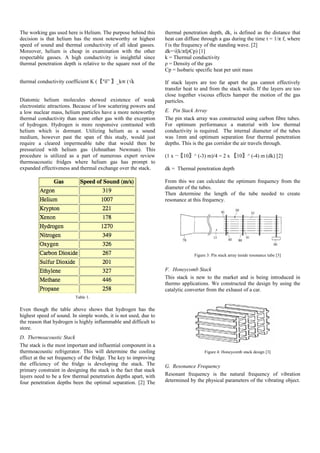 The working gas used here is Helium. The purpose behind this
decision is that helium has the most noteworthy or highest
speed of sound and thermal conductivity of all ideal gasses.
Moreover, helium is cheap in examination with the other
respectable gasses. A high conductivity is insightful since
thermal penetration depth is relative to the square root of the
thermal conductivity coefficient K (〖"δ” 〗_k∝ (√k
Diatomic helium molecules showed existence of weak
electrostatic attractions. Because of low scattering powers and
a low nuclear mass, helium particles have a more noteworthy
thermal conductivity than some other gas with the exception
of hydrogen. Hydrogen is more responsive contrasted with
helium which is dormant. Utilizing helium as a sound
medium, however past the span of this study, would just
require a cleared impermeable tube that would then be
pressurized with helium gas (Johnathan Newman). This
procedure is utilized as a part of numerous expert review
thermoacoustic fridges where helium gas has prompt to
expanded effectiveness and thermal exchange over the stack.
Table 1.
Even though the table above shows that hydrogen has the
highest speed of sound. In simple words, it is not used, due to
the reason that hydrogen is highly inflammable and difficult to
store.
D. Thermoacoustic Stack
The stack is the most important and influential component in a
thermoacoustic refrigerator. This will determine the cooling
effect at the set frequency of the fridge. The key to improving
the efficiency of the fridge is developing the stack. The
primary constraint in designing the stack is the fact that stack
layers need to be a few thermal penetration depths apart, with
four penetration depths been the optimal separation. [2] The
thermal penetration depth, dk, is defined as the distance that
heat can diffuse through a gas during the time t = 1/π f, where
f is the frequency of the standing wave. [2]
dk=√(k/πfρCp) [1]
k = Thermal conductivity
ρ = Density of the gas
Cp = Isobaric specific heat per unit mass
If stack layers are too far apart the gas cannot effectively
transfer heat to and from the stack walls. If the layers are too
close together viscous effects hamper the motion of the gas
particles.
E. Pin Stack Array
The pin stack array was constructed using carbon fibre tubes.
For optimum performance a material with low thermal
conductivity is required. The internal diameter of the tubes
was 1mm and optimum separation four thermal penetration
depths. This is the gas corridor the air travels through.
(1 x ¬〖10〗^ (-3) m)/4 = 2 x 〖10〗^ (-4) m (dk) [2]
dk = Thermal penetration depth
From this we can calculate the optimum frequency from the
diameter of the tubes.
Then determine the length of the tube needed to create
resonance at this frequency.
Figure 3: Pin stack array inside resonance tube [3]
F. Honeycomb Stack
This stack is new to the market and is being introduced in
thermo applications. We constructed the design by using the
catalytic converter from the exhaust of a car.
Figure 4: Honeycomb stack design [3]
G. Resonance Frequency
Resonant frequency is the natural frequency of vibration
determined by the physical parameters of the vibrating object.
 