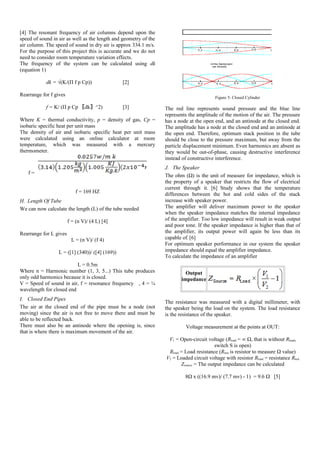 [4] The resonant frequency of air columns depend upon the
speed of sound in air as well as the length and geometry of the
air column. The speed of sound in dry air is approx 334.1 m/s.
For the purpose of this project this is accurate and we do not
need to consider room temperature variation effects.
The frequency of the system can be calculated using dk
(equation 1)
dk = √(K/(Π f p Cp)) [2]
Rearrange for f gives
f = K/ (Π p Cp 〖dk〗^2) [3]
Where K = thermal conductivity, p = density of gas, Cp =
isobaric specific heat per unit mass
The density of air and isobaric specific heat per unit mass
were calculated using an online calculator at room
temperature, which was measured with a mercury
thermometer.
f =
f = 169 HZ
H. Length Of Tube
We can now calculate the length (L) of the tube needed
f = (n V)/ (4 L) [4]
Rearrange for L gives
L = (n V)/ (f 4)
L = ([1] (340))/ ([4] (169))
L = 0.5m
Where n = Harmonic number (1, 3, 5...) This tube produces
only odd harmonics because it is closed.
V = Speed of sound in air, f = resonance frequency , 4 = ¼
wavelength for closed end
I. Closed End Pipes
The air at the closed end of the pipe must be a node (not
moving) since the air is not free to move there and must be
able to be reflected back.
There must also be an antinode where the opening is, since
that is where there is maximum movement of the air.
Figure 5: Closed Cylinder
The red line represents sound pressure and the blue line
represents the amplitude of the motion of the air. The pressure
has a node at the open end, and an antinode at the closed end.
The amplitude has a node at the closed end and an antinode at
the open end. Therefore, optimum stack position in the tube
should be close to the pressure maximum, but away from the
particle displacement minimum. Even harmonics are absent as
they would be out-of-phase, causing destructive interference
instead of constructive interference.
J. The Speaker
The ohm (Ω) is the unit of measure for impedance, which is
the property of a speaker that restricts the flow of electrical
current through it. [6] Study shows that the temperature
differences between the hot and cold sides of the stack
increase with speaker power.
The amplifier will deliver maximum power to the speaker
when the speaker impedance matches the internal impedance
of the amplifier. Too low impedance will result in weak output
and poor tone. If the speaker impedance is higher than that of
the amplifier, its output power will again be less than its
capable of. [6]
For optimum speaker performance in our system the speaker
impedance should equal the amplifier impedance.
To calculate the impedance of an amplifier
Output
impedance
The resistance was measured with a digital millimeter, with
the speaker being the load on the system. The load resistance
is the resistance of the speaker.
Voltage measurement at the points at OUT:
V1 = Open-circuit voltage (Rload = ∞ Ω, that is without Rload,
switch S is open)
Rload = Load resistance (Rtest is resistor to measure Ω value)
V2 = Loaded circuit voltage with resistor Rload = resistance Rtest
Zsource = The output impedance can be calculated
8Ω x ((16.9 mv)/ (7.7 mv) - 1) = 9.6 Ω [5]
 