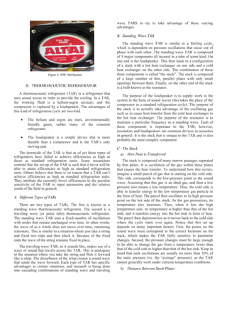 Figure 6: 30W/ 8Ω Speaker
II. THERMOACOUSTIC REFRIGERATOR
A thermoacoustic refrigerator (TAR) is a refrigerator that
uses sound waves in order to provide the cooling. In a TAR,
the working fluid is a helium-argon mixture, and the
compressor is replaced by a loudspeaker. The advantages of
this kind of refrigeration cycle are two-fold.
• The helium and argon are inert, environmentally
friendly gases, unlike many of the common
refrigerants.
• The loudspeaker is a simple device that is more
durable than a compressor and is the TAR’s only
moving part.
The downside of the TAR is that as of yet these types of
refrigerators have failed to achieve efficiencies as high as
those as standard refrigeration units. Some researchers
contend that the set-up of the TAR is such that it never will be
able to attain efficiencies as high as standard refrigeration
units. Others believe that there is no reason that a TAR can’t
achieve efficiencies as high as standard refrigeration units.
They attribute the currently lower efficiencies to the peculiar
sensitivity of the TAR to input parameters and the relative
youth of the field in general.
A. Different Types of TARs
There are two types of TARs. The first is known as a
standing wave thermoacoustic refrigerator. The second is a
traveling wave (or pulse tube) thermoacoustic refrigerator.
The standing wave TAR uses a fixed number of oscillations
with nodes that remain unchanged over time. In other words,
the wave of as a whole does not move over time, remaining
stationary. This is similar to a situation where you take a string
and fixed two ends and then pluck it. Because of the fixed
ends the wave of the string remains fixed in place.
The traveling wave TAR, as it sounds like, makes use of a
wave of sound that travels across the TAR. This is analogous
to the situation where you take the string and flick it forward
like a whip. The disturbance of the whip creates a sound wave
that sends the wave forward. Each type of TAR has specific
advantages in certain situations, and research is being done
into cascading combinations of standing wave and traveling
wave TARS to try to take advantage of these varying
advantages.
B. Standing Wave TAR
The standing wave TAR is similar to a Stirling cycle,
which is dependent on pressure oscillations that occur out of
phase with each other. The standing wave TAR is composed
of 5 major components all incased in a tube of some kind. On
one end is the loudspeaker. This then leads to a configuration
of a stack with a hot heat exchanger on one side and a cold
heat exchanger on the other side. The combination of these
three components is called “the stack”. The stack is composed
of a large number of thin, parallel plates with only small
openings between them. Finally, on the other end of the stack
is a bulb known as the resonator.
The purpose of the loudspeaker is to supply work to the
system in the form of sound waves (this takes the place of the
compressor in a standard refrigeration cycle). The purpose of
the stack is to actually take advantage of the oscillating gas
such as to cause heat transfer from the cold heat exchanger to
the hot heat exchanger. The purpose of the resonator is to
maintain a particular frequency as a standing wave. Each of
these components is important to the TAR; however,
resonators and loudspeakers are common devices in acoustics
in general. It is the stack that is unique to the TAR and is also
probably the most complex component.
C. The Stack
a) How Heat is Transferred
The stack is composed of many narrow passages separated
by thin plates. It is oscillation of the gas within these plates
that causes the heat transfer. To understand how this occurs,
imagine a small parcel of gas that is starting on the cold side.
This side corresponds to the low-pressure point in the sound
wave. Assuming that this gas is an ideal gas, and then a low
pressure also means a low temperature. Thus, the cold side is
able to transfer energy to the low temperature gas particle in
the form of heat. The parcel then oscillates to its high pressure
point on the hot side of the stack. As the gas pressurizes, its
temperature also increases. Thus, when it hits the high
temperature side, its temperature is higher than that of the hot
sink, and it transfers energy into the hot sink in form of heat.
The parcel then depressurizes as it moves back to the cold side
where the cycle starts over again. Notice that this set up
depends on many important factors. First, the points on the
sound wave must correspond to the correct locations on the
stack, which makes the TAR fairly sensitive to parameter
changes. Second, the pressure changes must be large enough
to be able to change the gas from a temperature lower than
that of the cold sink to higher than that of the hot sink. Keep in
mind that such oscillations are usually no more than 10% of
the static pressure (i.e. the “average” pressure), so the TAR
cannot generally work under extreme temperature conditions.
b) Distance Between Stack Plates
 