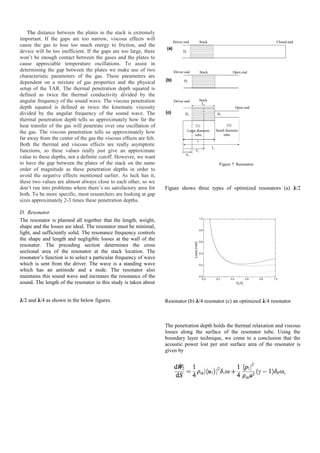 The distance between the plates in the stack is extremely
important. If the gaps are too narrow, viscous effects will
cause the gas to lose too much energy to friction, and the
device will be too inefficient. If the gaps are too large, there
won’t be enough contact between the gases and the plates to
cause appreciable temperature oscillations. To assist in
determining the gap between the plates we make use of two
characteristic parameters of the gas. These parameters are
dependent on a mixture of gas properties and the physical
setup of the TAR. The thermal penetration depth squared is
defined as twice the thermal conductivity divided by the
angular frequency of the sound wave. The viscous penetration
depth squared is defined as twice the kinematic viscosity
divided by the angular frequency of the sound wave. The
thermal penetration depth tells us approximately how far the
heat transfer of the gas will penetrate over one oscillation of
the gas. The viscous penetration tells us approximately how
far away from the center of the gas the viscous effects are felt.
Both the thermal and viscous effects are really asymptotic
functions, so these values really just give an approximate
value to these depths, not a definite cutoff. However, we want
to have the gap between the plates of the stack on the same
order of magnitude as these penetration depths in order to
avoid the negative effects mentioned earlier. As luck has it,
these two values are almost always close to each other, so we
don’t run into problems where there’s no satisfactory area for
both. To be more specific, most researchers are looking at gap
sizes approximately 2-3 times these penetration depths.
D. Resonator
The resonator is planned all together that the length, weight,
shape and the losses are ideal. The resonator must be minimal,
light, and sufficiently solid. The resonance frequency controls
the shape and length and negligible losses at the wall of the
resonator. The preceding section determines the cross
sectional area of the resonator at the stack location. The
resonator’s function is to select a particular frequency of wave
which is sent from the driver. The wave is a standing wave
which has an antinode and a node. The resonator also
maintains this sound wave and increases the resonance of the
sound. The length of the resonator in this study is taken about
�/2 and �/4 as shown in the below figures.
Figure 7: Resonator
Figure shows three types of optimized resonators (a) �/2
Resonator (b) �/4 resonator (c) an optimized �/4 resonator
The penetration depth holds the thermal relaxation and viscous
losses along the surface of the resonator tube. Using the
boundary layer technique, we come to a conclusion that the
acoustic power lost per unit surface area of the resonator is
given by
 