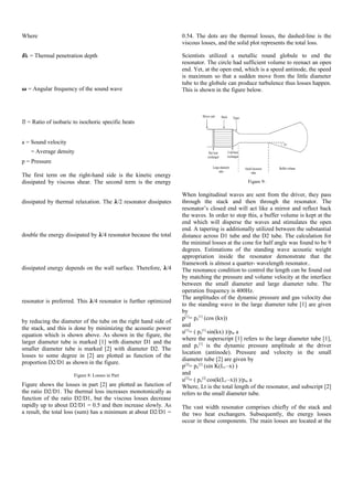 Where
�k = Thermal penetration depth
� = Angular frequency of the sound wave
� = Ratio of isobaric to isochoric specific heats
a = Sound velocity
= Average density
p = Pressure
The first term on the right-hand side is the kinetic energy
dissipated by viscous shear. The second term is the energy
dissipated by thermal relaxation. The �/2 resonator dissipates
double the energy dissipated by �/4 resonator because the total
dissipated energy depends on the wall surface. Therefore, �/4
resonator is preferred. This �/4 resonator is further optimized
by reducing the diameter of the tube on the right hand side of
the stack, and this is done by minimizing the acoustic power
equation which is shown above. As shown in the figure, the
larger diameter tube is marked [1] with diameter D1 and the
smaller diameter tube is marked [2] with diameter D2. The
losses to some degree in [2] are plotted as function of the
proportion D2/D1 as shown in the figure.
Figure 8: Losses in Part
Figure shows the losses in part [2] are plotted as function of
the ratio D2/D1. The thermal loss increases monotonically as
function of the ratio D2/D1, but the viscous losses decrease
rapidly up to about D2/D1 = 0.5 and then increase slowly. As
a result, the total loss (sum) has a minimum at about D2/D1 =
0.54. The dots are the thermal losses, the dashed-line is the
viscous losses, and the solid plot represents the total loss.
Scientists utilized a metallic round globule to end the
resonator. The circle had sufficient volume to reenact an open
end. Yet, at the open end, which is a speed antinode, the speed
is maximum so that a sudden move from the little diameter
tube to the globule can produce turbulence thus losses happen.
This is shown in the figure below.
Figure 9:
When longitudinal waves are sent from the driver, they pass
through the stack and then through the resonator. The
resonator’s closed end will act like a mirror and reflect back
the waves. In order to stop this, a buffer volume is kept at the
end which will disperse the waves and stimulates the open
end. A tapering is additionally utilized between the substantial
distance across D1 tube and the D2 tube. The calculation for
the minimal losses at the cone for half angle was found to be 9
degrees. Estimations of the standing wave acoustic weight
appropriation inside the resonator demonstrate that the
framework is almost a quarter- wavelength resonator..
The resonance condition to control the length can be found out
by matching the pressure and volume velocity at the interface
between the small diameter and large diameter tube. The
operation frequency is 400Hz.
The amplitudes of the dynamic pressure and gas velocity due
to the standing wave in the large diameter tube [1] are given
by
p[1]
= po
[1]
(cos (kx))
and
u[1]
= ( po
[1]
sin(kx) )/pm a
where the superscript [1] refers to the large diameter tube [1],
and po
[1]
is the dynamic pressure amplitude at the driver
location (antinode). Pressure and velocity in the small
diameter tube [2] are given by
p[2]
= po
[2]
(sin K(Lt –x) )
and
u[2]
= ( po
[2]
cos(k(Lt –x)) )/pm a
Where, Lt is the total length of the resonator, and subscript [2]
refers to the small diameter tube.
The vast width resonator comprises chiefly of the stack and
the two heat exchangers. Subsequently, the energy losses
occur in these components. The main losses are located at the
 