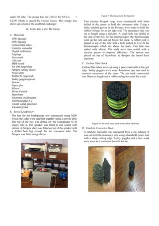 small D2 tube. The power loss for D2/D1 for 0.54 is =
0.22W which is caused by viscous losses. This energy loss
shows up as heat at the cold heat exchanger.
III. MATERIALS AND METHODS
A. Materials
30W Speaker
60W Speaker
Carbon fibre tubes
Catalytic converter
Digital multimeter
Earplugs
Face mask
Lab coat
MDF wood
PA 100 Amplifiers
Perspex tubing/ sheets
Power drill
Rubber O rings/cork
Safety goggles/gloves
Screws
Super glue
Silicon
Silver Varnish
Styrofoam
Tektronix oscilloscope
Thermocouples x 2
Unilab signal generator
Vacuum grease
B. Boxed Loudpeaker
The box for the loudspeaker was constructed using MDF
wood; the sides were screwed together using a power drill.
The top of the box was drilled for the loudspeaker to fit
snugly into it. The speaker was fitted in and sealed with
silicon. A Perspex sheet was fitted on top of the speaker with
a drilled hole big enough for the resonance tube. The
Perspex was fitted using silicon.
Figure 9: Thermoacoustic Refrigerator
Two circular Perspex rings were constructed with holes
drilled in the centre to hold the resonance tube. Using a
lathe; notched groves in the Perspex were made to hold the
rubber O rings for an air tight seal. The resonance tube was
cut to length using a hacksaw. A small hole was drilled in
the side of the box for the thermocouple; the thermocouple
went up the tube and sat below the stack. A rubber cork is
placed in top of the tube with a hole drilled in it to fit the
thermocouple which sits above the stack. This hole was
sealed with silicon. The seals were also sealed with a
vacuum grease to improve efficiency. The system was
placed on top of Styrofoam to dampen the sound level
exposure.
C. Carbon Fibre Stack
Carbon fibre tubes were cut using a power tool with a fine grit
edge. Safety goggles were worn. Insulation tape was used to
constrict movement of the tubes. The pin stack constructed
was 50mm in length and a rubber o ring was used for a seal.
Figure 10: Pin stack array made with carbon fibre tube
D. Catalytic Converter Stack
A catalytic converter was recovered from a car exhaust. It
was cut to fit the resonance tube using a handheld power tool
with a sharp cutting edge. Safety goggles and a face mask
were worn as it contained harmful toxins.
 