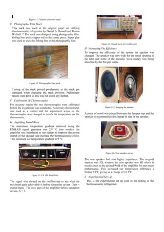 Figure 11: Catalytic converter stack
E. Photographic Film Stack
This stack was used in the original paper on tabletop
thermoacoustic refrigerator by Daniel A. Russell and Pontus
Weibull. [2]
The stack was designed using photographic film,
fishing line and a copper rod as the centre piece. Super glue
was used to stick the fishing line to the photographic film.
Figure 12: Photographic film stack
Testing of the stack proved problematic as the stack got
damaged when changing the stack position. Preliminary
results were poor so this was not tested any further.
F. Calibration Of Thermocouples
For accurate results the two thermocouples were calibrated
before the experiment was conducted. A mercury thermometer
was used as a control and the adjustment screw on the
thermocouples was changed to match the temperature on the
thermometer.
G. Amplifing Sound Wave
The maximum temperature gradient achieved using the
UNILAB signal generator was 2.9 °C (see results). An
amplifier was introduced to our system to improve the power
output of the speaker and increase the thermoacoustic effect.
This increased our temperature gradient to 9 °C.
Figure 13: PA 100 Amplifiers
The signal was viewed on the oscilloscope to see what the
maximum gain achievable is before saturation occurs. Gain =
output/input. The max gain of the amplifier before saturation
occurs, A = 7.
Figure 14: Sound wave on Oscilloscope
H. Increasing The Efficiency
To improve the efficiency of the system the speaker was
changed. The speaker was very wide for the small opening in
the tube and some of the acoustic wave energy was being
absorbed by the Perspex walls.
Figure 15: Changing the speaker
A piece of wood was placed between the Perspex top and the
speaker to accommodate the change in size of the speaker.
Figure 16: New speaker set-up
The new speaker had also higher impedance. The original
speaker was 3Ω, whereas the new speaker was 8Ω which is
much closer to the desired 9.6Ω of the amplifier for maximum
performance. This increased our temperature difference a
further 2.1°C giving us a change of 10.7°C.
I. Experimental Set-Up
This is the experimental set up used in the testing of the
thermoacoustic refrigerator.
 