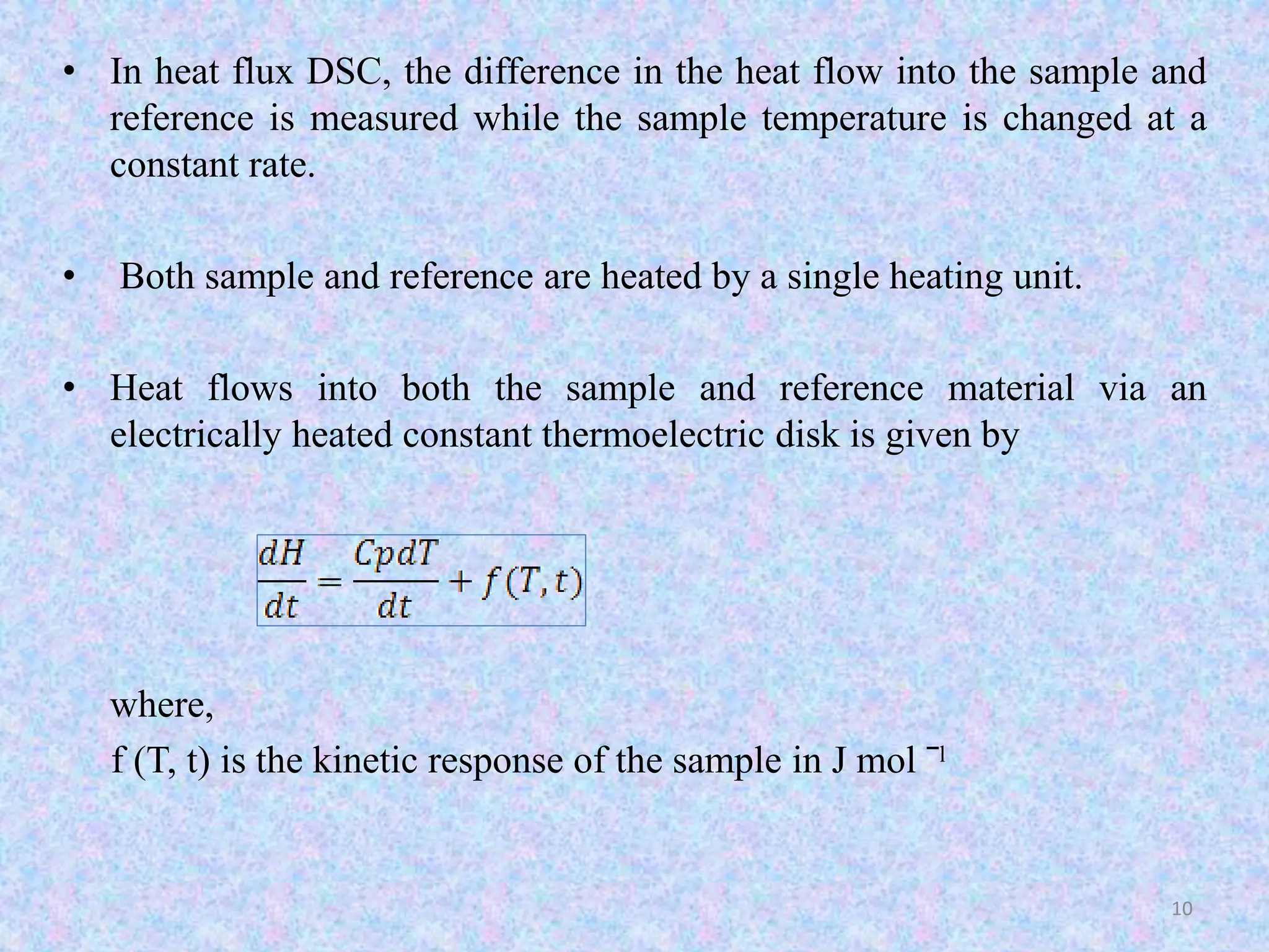 • In heat flux DSC, the difference in the heat flow into the sample and 
reference is measured while the sample temperature is changed at a 
constant rate. 
• Both sample and reference are heated by a single heating unit. 
• Heat flows into both the sample and reference material via an 
electrically heated constant thermoelectric disk is given by 
where, 
f (T, t) is the kinetic response of the sample in J mol ˉˡ 
10 
 