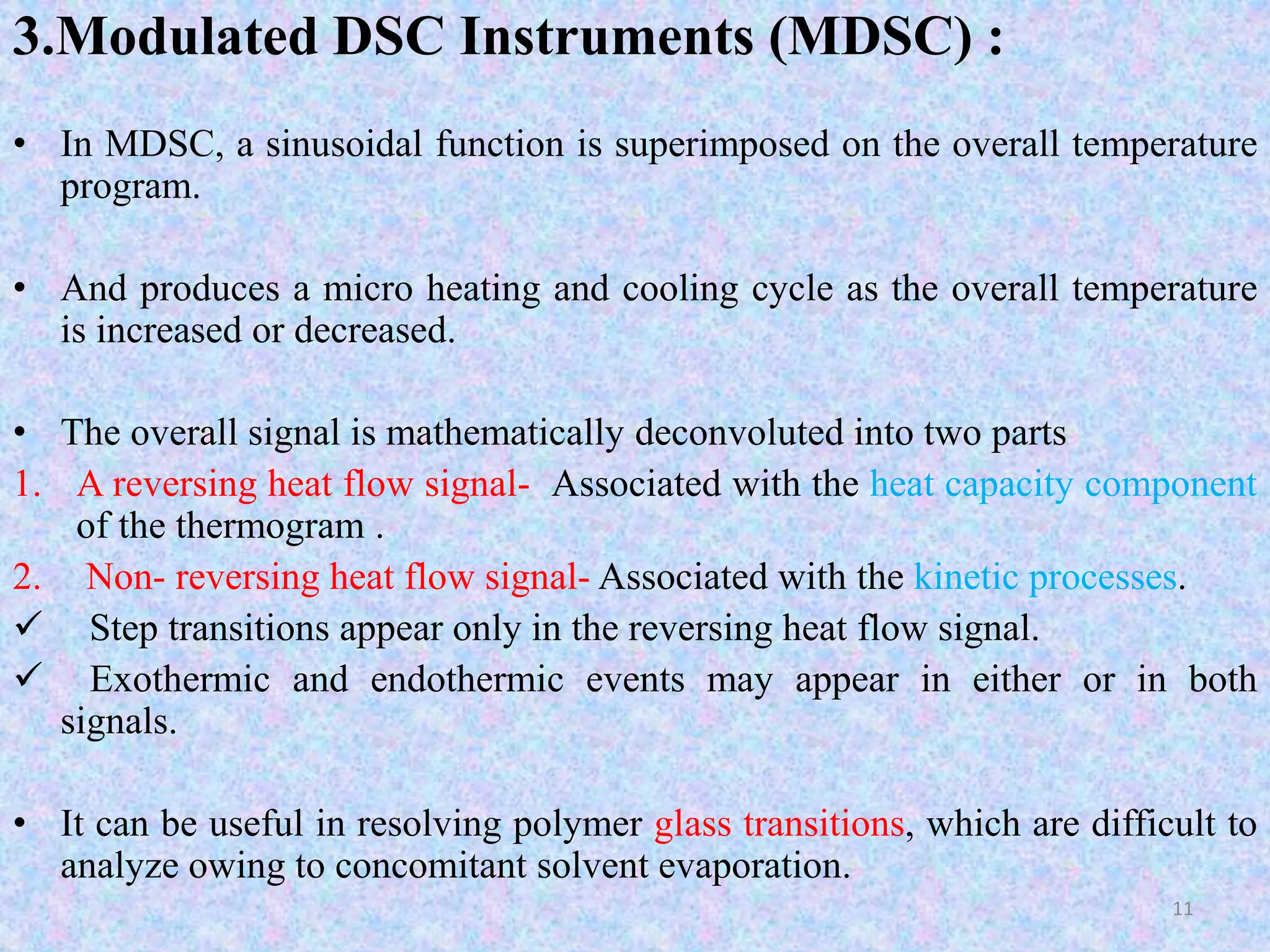 3.Modulated DSC Instruments (MDSC) : 
• In MDSC, a sinusoidal function is superimposed on the overall temperature 
program. 
• And produces a micro heating and cooling cycle as the overall temperature 
is increased or decreased. 
• The overall signal is mathematically deconvoluted into two parts 
1. A reversing heat flow signal- Associated with the heat capacity component 
of the thermogram . 
2. Non- reversing heat flow signal- Associated with the kinetic processes. 
 Step transitions appear only in the reversing heat flow signal. 
 Exothermic and endothermic events may appear in either or in both 
signals. 
• It can be useful in resolving polymer glass transitions, which are difficult to 
analyze owing to concomitant solvent evaporation. 
11 
 