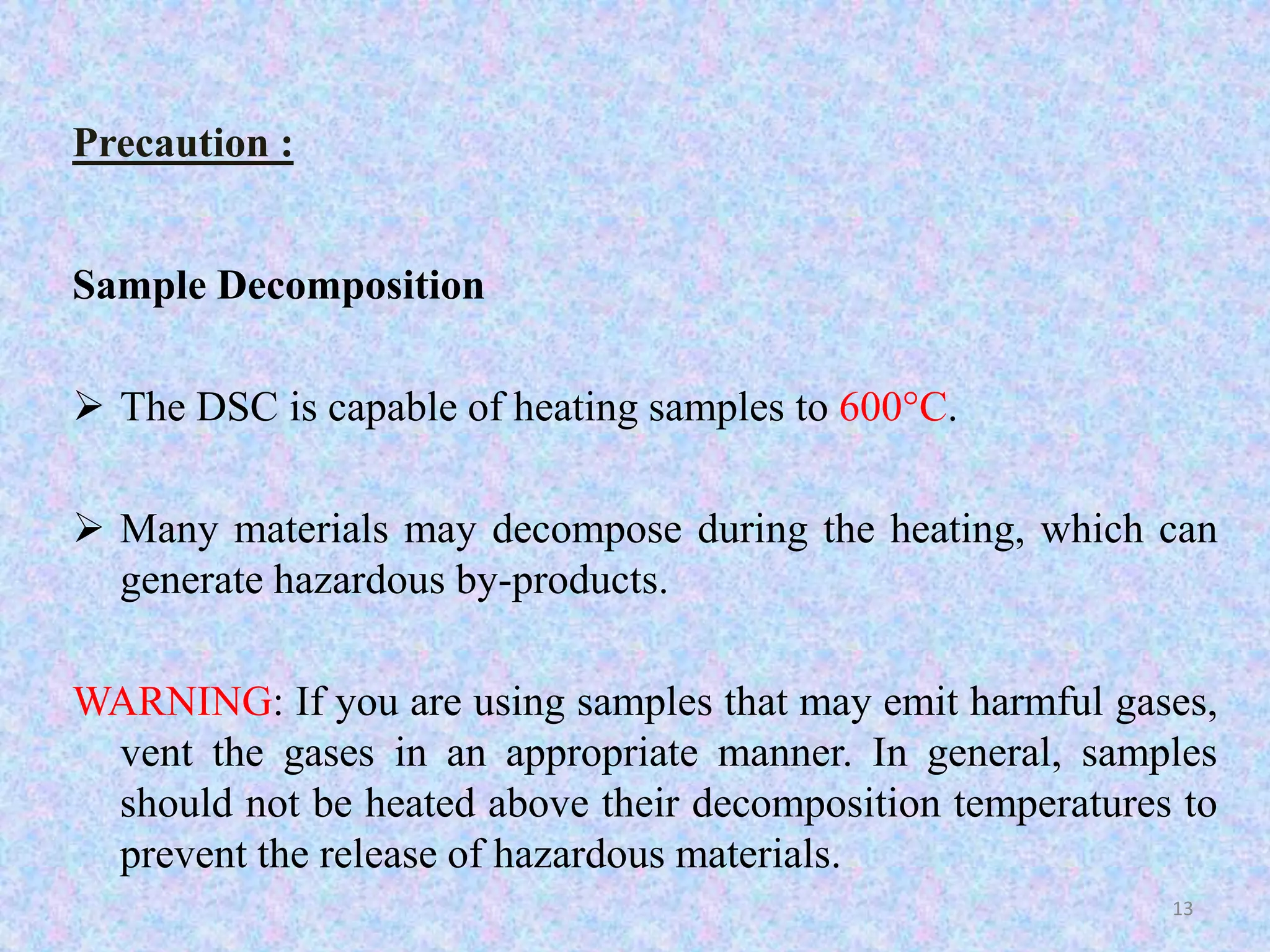 Precaution : 
Sample Decomposition 
 The DSC is capable of heating samples to 600°C. 
 Many materials may decompose during the heating, which can 
generate hazardous by-products. 
WARNING: If you are using samples that may emit harmful gases, 
vent the gases in an appropriate manner. In general, samples 
should not be heated above their decomposition temperatures to 
prevent the release of hazardous materials. 
13 
 