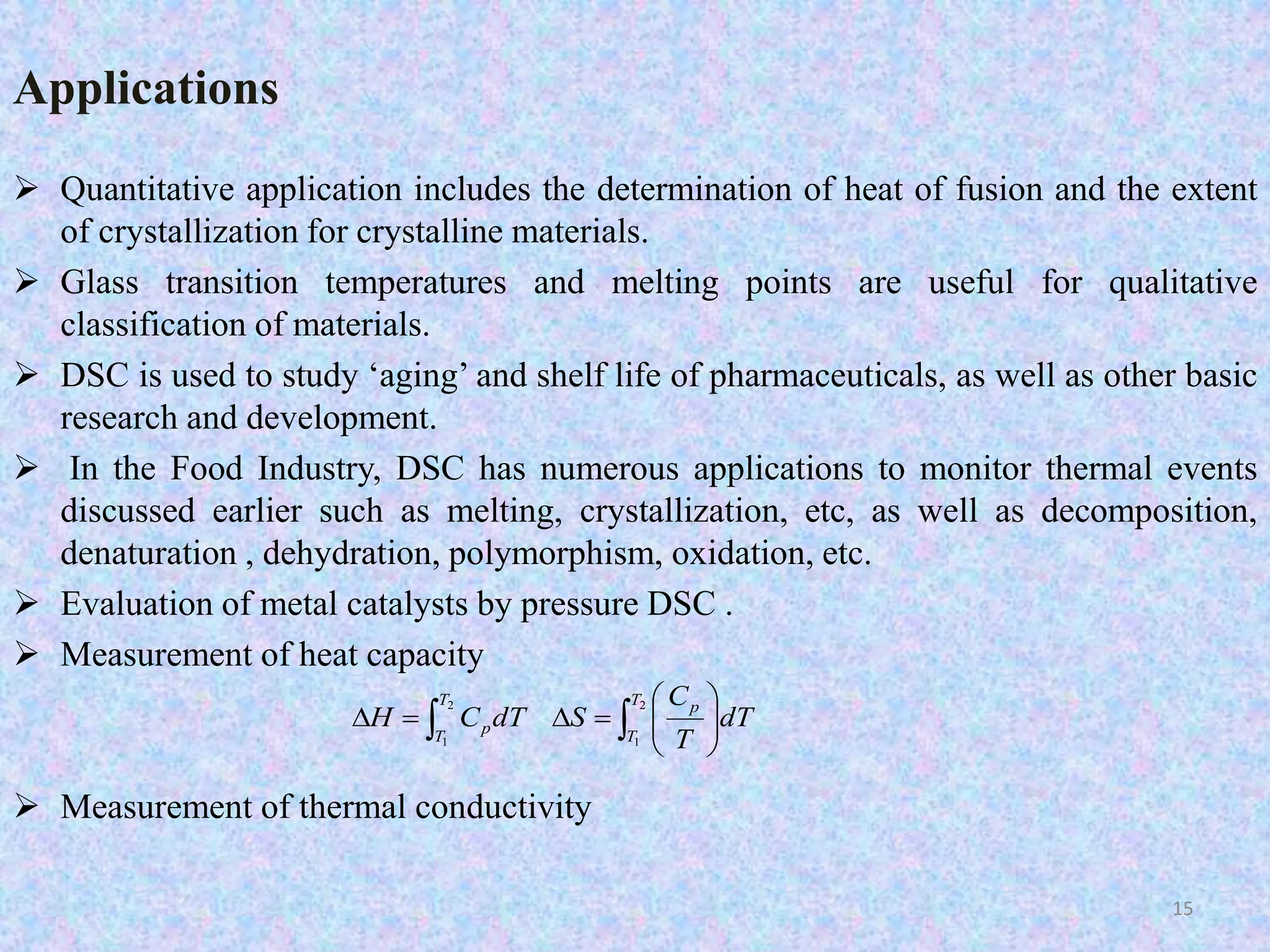 Applications 
 Quantitative application includes the determination of heat of fusion and the extent 
of crystallization for crystalline materials. 
 Glass transition temperatures and melting points are useful for qualitative 
classification of materials. 
 DSC is used to study ‘aging’ and shelf life of pharmaceuticals, as well as other basic 
research and development. 
 In the Food Industry, DSC has numerous applications to monitor thermal events 
discussed earlier such as melting, crystallization, etc, as well as decomposition, 
denaturation , dehydration, polymorphism, oxidation, etc. 
 Evaluation of metal catalysts by pressure DSC . 
 Measurement of heat capacity 
 
 
2 
C 
    
 Measurement of thermal conductivity 
 
  
 
    
1 
2 
1 
T 
T 
T 
T 
p 
p dT 
T 
H C dT S 
15 
 