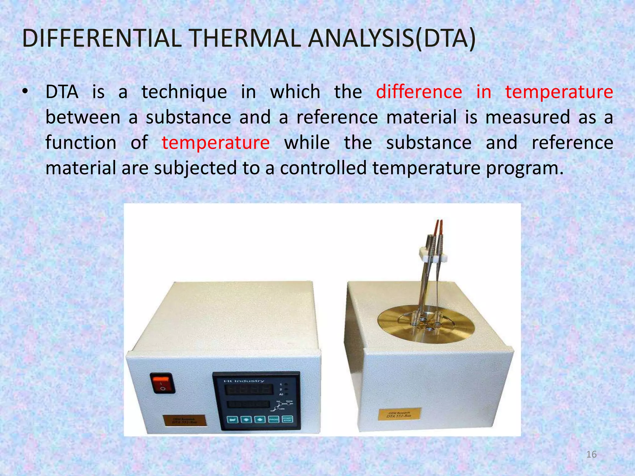DIFFERENTIAL THERMAL ANALYSIS(DTA) 
• DTA is a technique in which the difference in temperature 
between a substance and a reference material is measured as a 
function of temperature while the substance and reference 
material are subjected to a controlled temperature program. 
16 
 