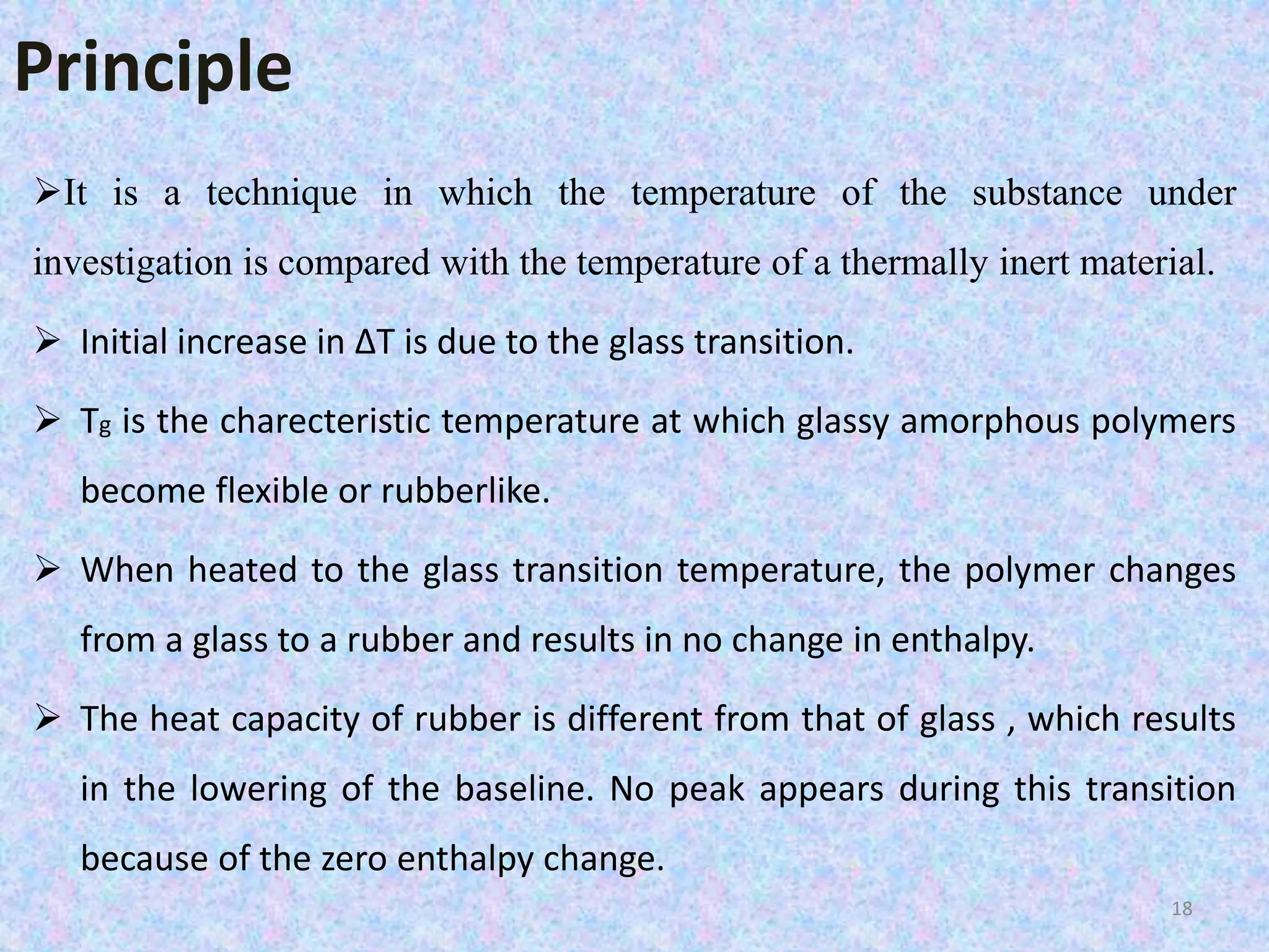 Principle 
It is a technique in which the temperature of the substance under 
investigation is compared with the temperature of a thermally inert material. 
 Initial increase in ΔT is due to the glass transition. 
 Tg is the charecteristic temperature at which glassy amorphous polymers 
become flexible or rubberlike. 
 When heated to the glass transition temperature, the polymer changes 
from a glass to a rubber and results in no change in enthalpy. 
 The heat capacity of rubber is different from that of glass , which results 
in the lowering of the baseline. No peak appears during this transition 
because of the zero enthalpy change. 
18 
 