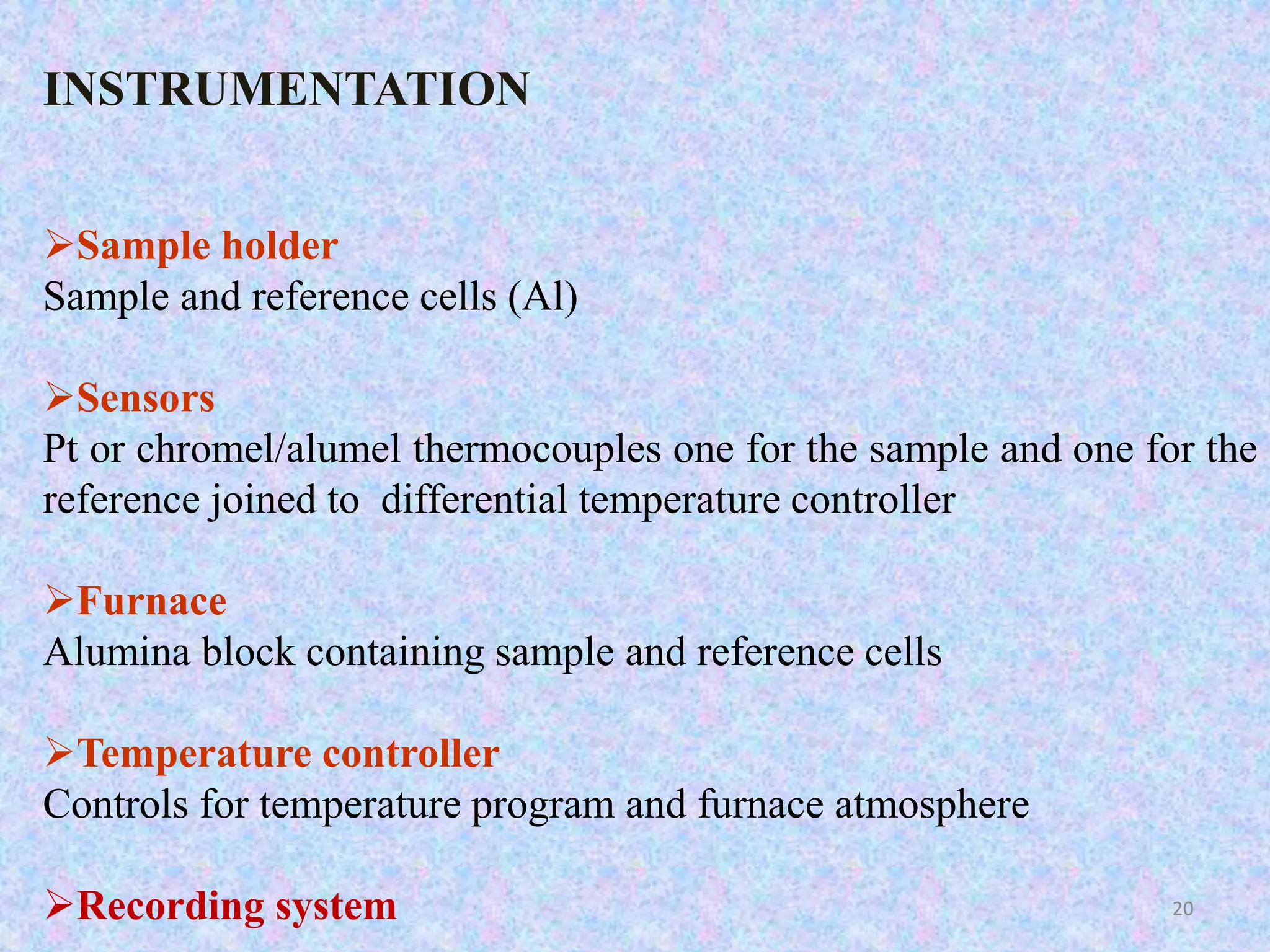 INSTRUMENTATION 
Sample holder 
Sample and reference cells (Al) 
Sensors 
Pt or chromel/alumel thermocouples one for the sample and one for the 
reference joined to differential temperature controller 
Furnace 
Alumina block containing sample and reference cells 
Temperature controller 
Controls for temperature program and furnace atmosphere 
Recording system 20 
 