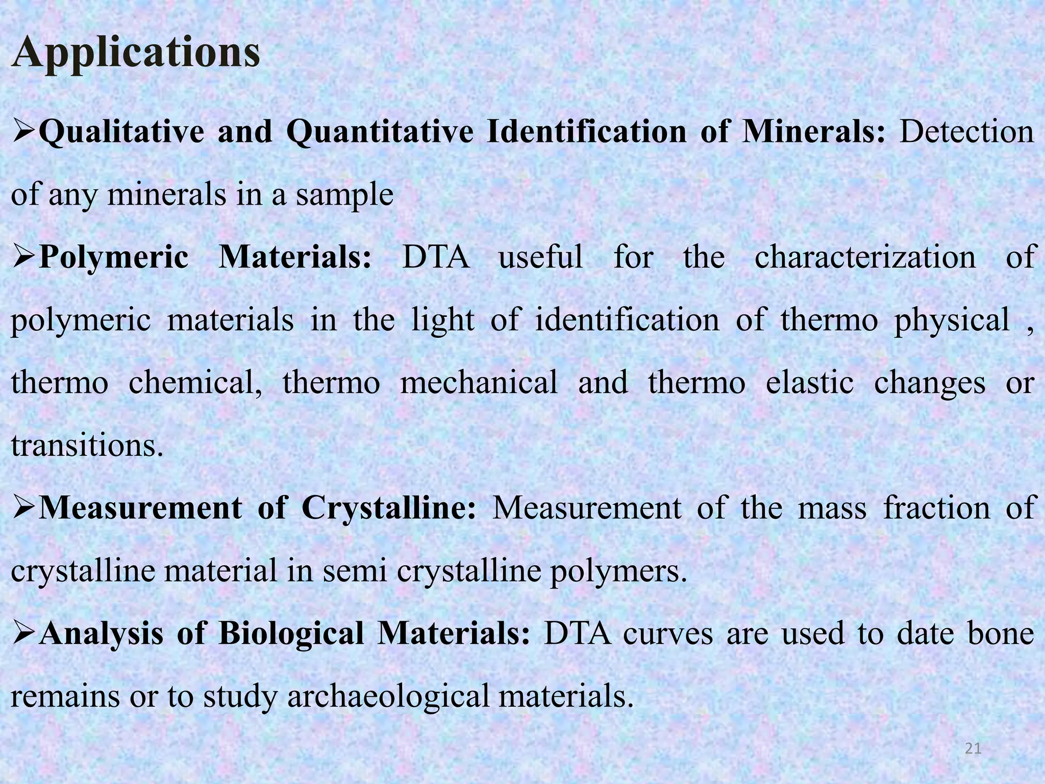 Applications 
Qualitative and Quantitative Identification of Minerals: Detection 
of any minerals in a sample 
Polymeric Materials: DTA useful for the characterization of 
polymeric materials in the light of identification of thermo physical , 
thermo chemical, thermo mechanical and thermo elastic changes or 
transitions. 
Measurement of Crystalline: Measurement of the mass fraction of 
crystalline material in semi crystalline polymers. 
Analysis of Biological Materials: DTA curves are used to date bone 
remains or to study archaeological materials. 
21 
 