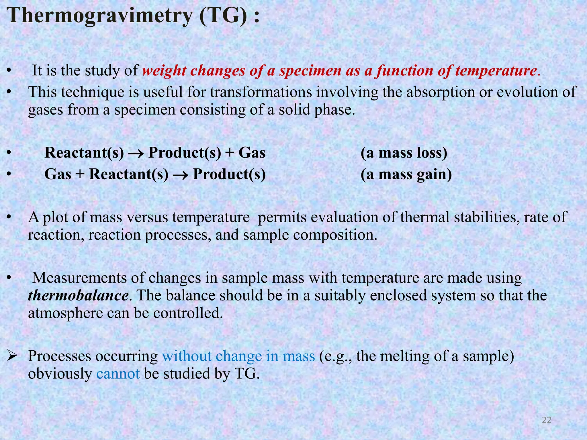Thermogravimetry (TG) : 
• It is the study of weight changes of a specimen as a function of temperature. 
• This technique is useful for transformations involving the absorption or evolution of 
gases from a specimen consisting of a solid phase. 
• Reactant(s)  Product(s) + Gas (a mass loss) 
• Gas + Reactant(s)  Product(s) (a mass gain) 
• A plot of mass versus temperature permits evaluation of thermal stabilities, rate of 
reaction, reaction processes, and sample composition. 
• Measurements of changes in sample mass with temperature are made using 
thermobalance. The balance should be in a suitably enclosed system so that the 
atmosphere can be controlled. 
 Processes occurring without change in mass (e.g., the melting of a sample) 
obviously cannot be studied by TG. 
22 
 