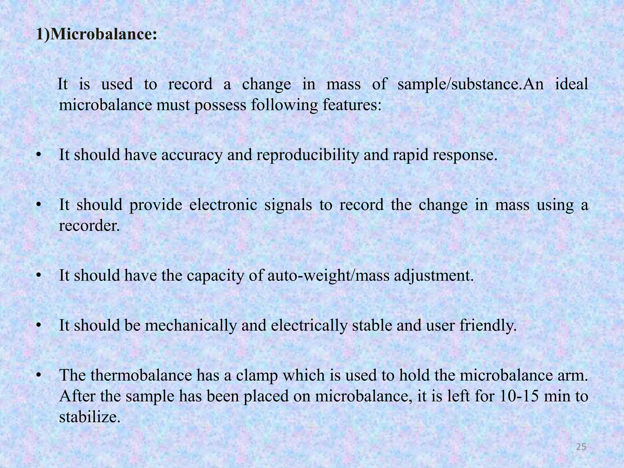1)Microbalance: 
It is used to record a change in mass of sample/substance.An ideal 
microbalance must possess following features: 
• It should have accuracy and reproducibility and rapid response. 
• It should provide electronic signals to record the change in mass using a 
recorder. 
• It should have the capacity of auto-weight/mass adjustment. 
• It should be mechanically and electrically stable and user friendly. 
• The thermobalance has a clamp which is used to hold the microbalance arm. 
After the sample has been placed on microbalance, it is left for 10-15 min to 
stabilize. 
25 
 