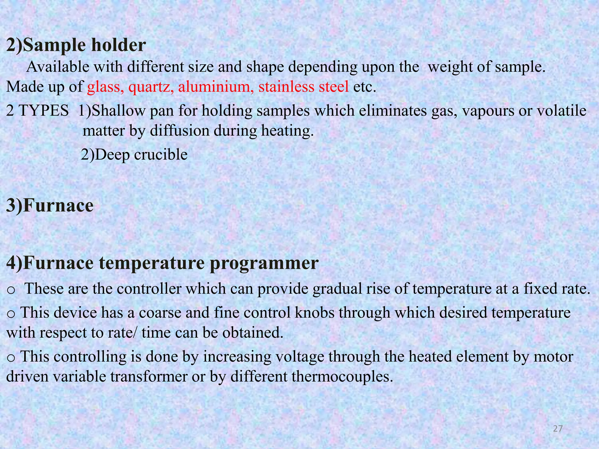 2)Sample holder 
Available with different size and shape depending upon the weight of sample. 
Made up of glass, quartz, aluminium, stainless steel etc. 
2 TYPES 1)Shallow pan for holding samples which eliminates gas, vapours or volatile 
matter by diffusion during heating. 
2)Deep crucible 
3)Furnace 
4)Furnace temperature programmer 
o These are the controller which can provide gradual rise of temperature at a fixed rate. 
o This device has a coarse and fine control knobs through which desired temperature 
with respect to rate/ time can be obtained. 
o This controlling is done by increasing voltage through the heated element by motor 
driven variable transformer or by different thermocouples. 
27 
 