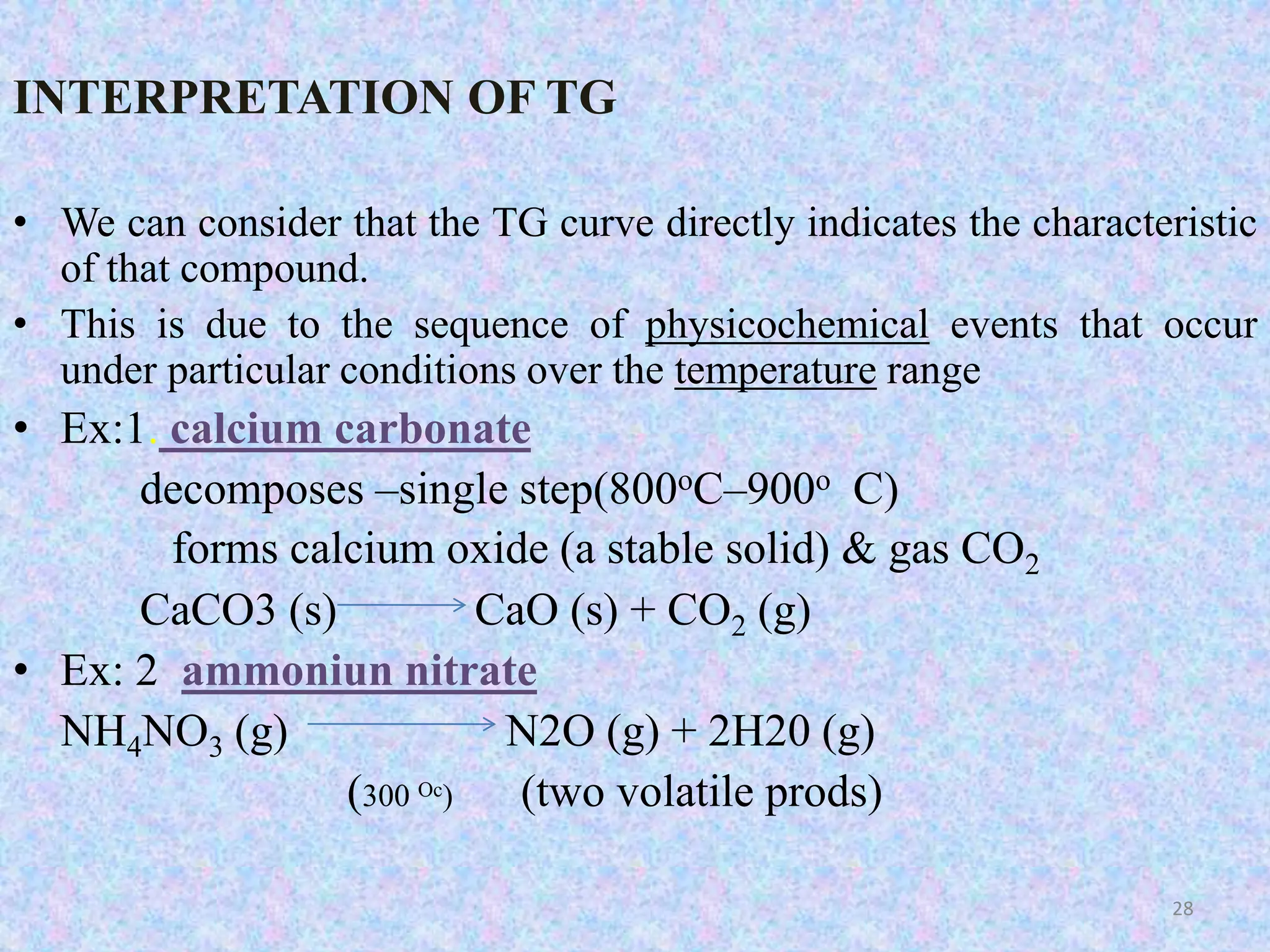 INTERPRETATION OF TG 
• We can consider that the TG curve directly indicates the characteristic 
of that compound. 
• This is due to the sequence of physicochemical events that occur 
under particular conditions over the temperature range 
• Ex:1. calcium carbonate 
decomposes –single step(800oC–900o C) 
forms calcium oxide (a stable solid) & gas CO2 
CaCO3 (s) CaO (s) + CO2 (g) 
• Ex: 2 ammoniun nitrate 
NH4NO3 (g) N2O (g) + 2H20 (g) 
(300 Oc) (two volatile prods) 
28 
 
