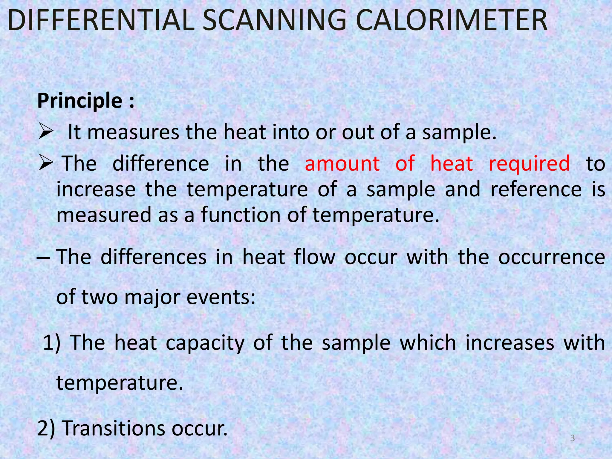 DIFFERENTIAL SCANNING CALORIMETER 
Principle : 
 It measures the heat into or out of a sample. 
 The difference in the amount of heat required to 
increase the temperature of a sample and reference is 
measured as a function of temperature. 
– The differences in heat flow occur with the occurrence 
of two major events: 
1) The heat capacity of the sample which increases with 
temperature. 
2) Transitions occur. 3 
 