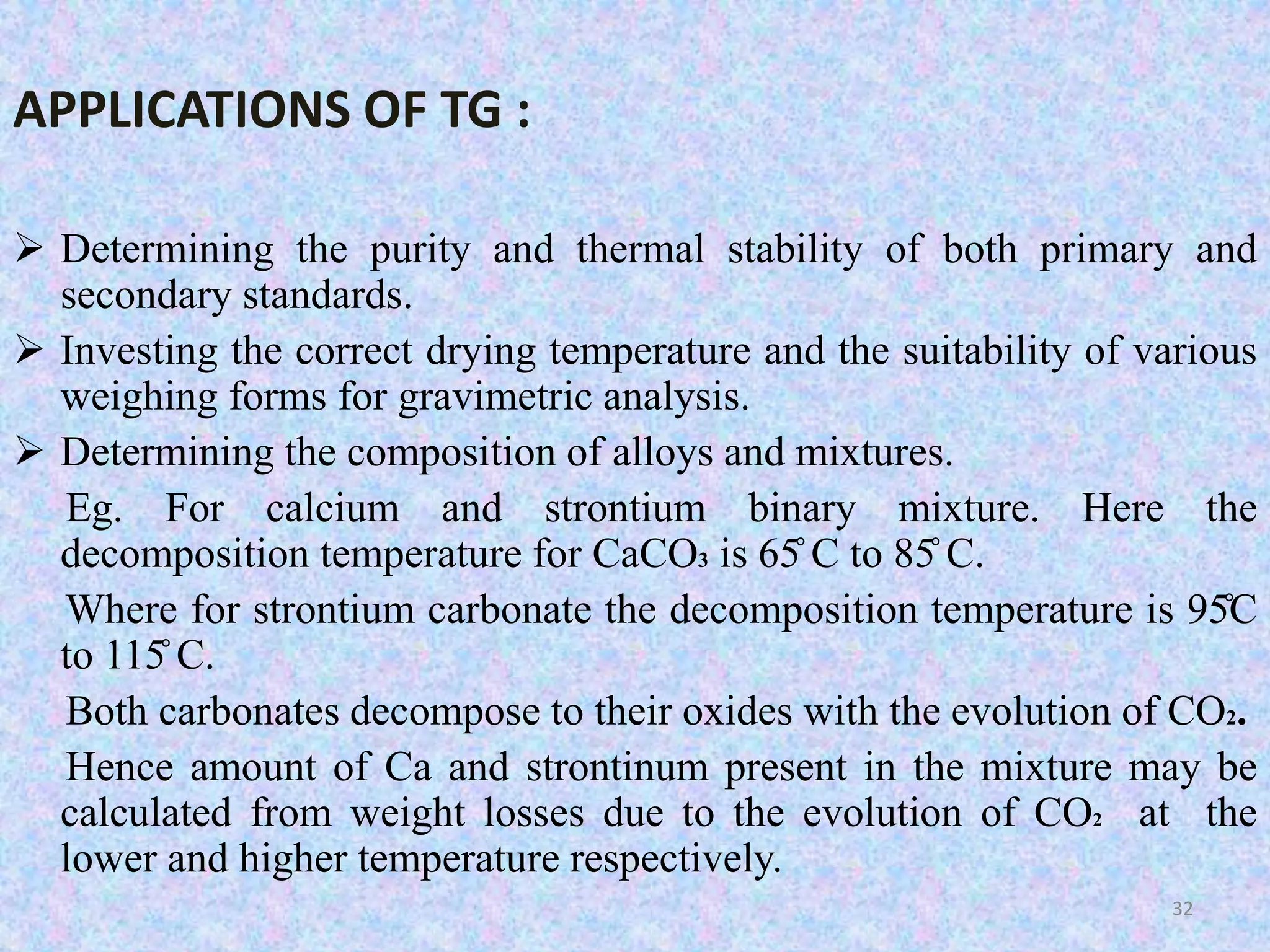 APPLICATIONS OF TG : 
 Determining the purity and thermal stability of both primary and 
secondary standards. 
 Investing the correct drying temperature and the suitability of various 
weighing forms for gravimetric analysis. 
 Determining the composition of alloys and mixtures. 
Eg. For calcium and strontium binary mixture. Here the 
decomposition temperature for CaCO3 is 65̊C to 85̊C. 
Where for strontium carbonate the decomposition temperature is 95̊C 
to 115̊C. 
Both carbonates decompose to their oxides with the evolution of CO2. 
Hence amount of Ca and strontinum present in the mixture may be 
calculated from weight losses due to the evolution of CO2 at the 
lower and higher temperature respectively. 
32 
 