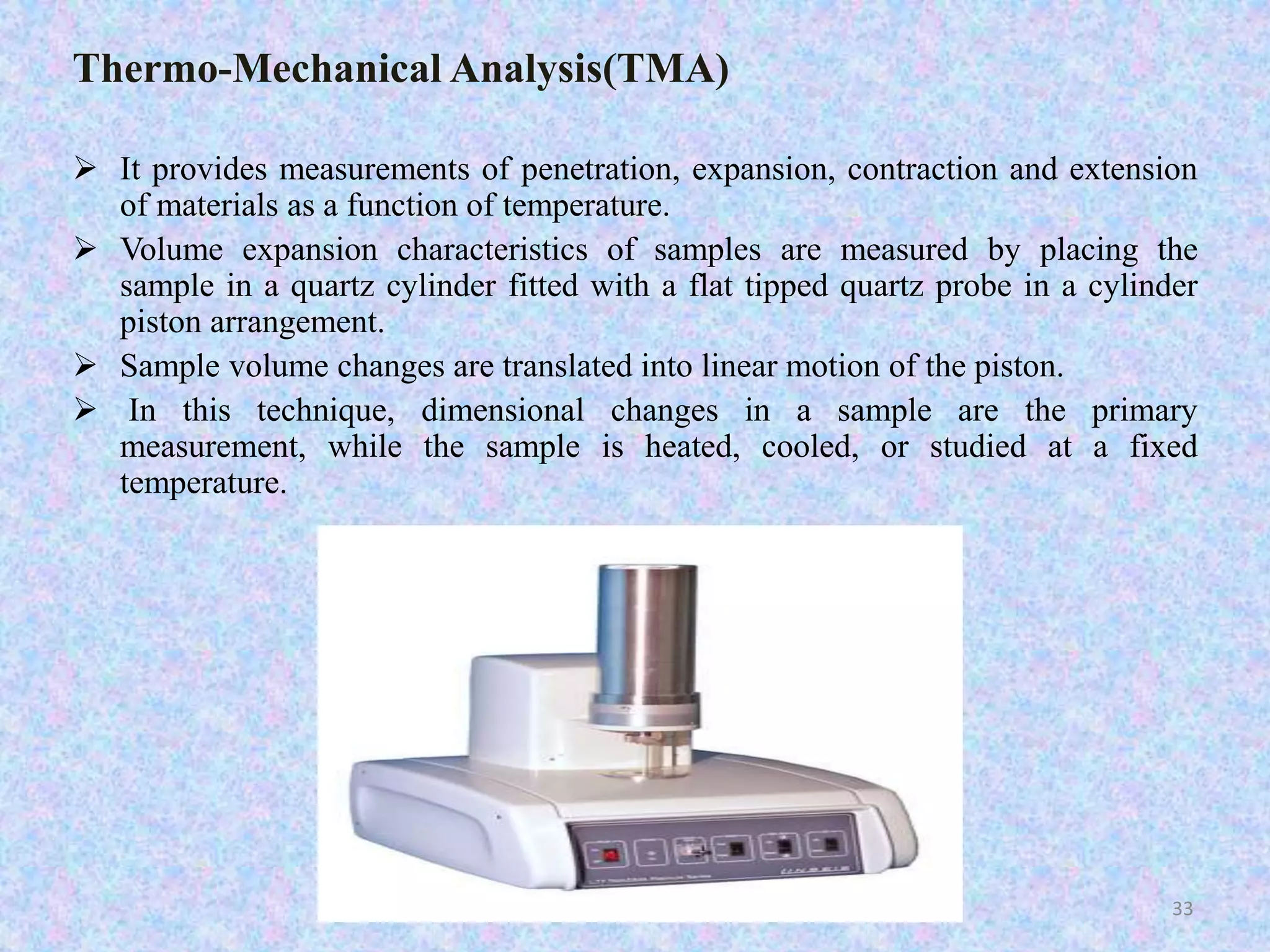 Thermo-Mechanical Analysis(TMA) 
 It provides measurements of penetration, expansion, contraction and extension 
of materials as a function of temperature. 
 Volume expansion characteristics of samples are measured by placing the 
sample in a quartz cylinder fitted with a flat tipped quartz probe in a cylinder 
piston arrangement. 
 Sample volume changes are translated into linear motion of the piston. 
 In this technique, dimensional changes in a sample are the primary 
measurement, while the sample is heated, cooled, or studied at a fixed 
temperature. 
33 
 