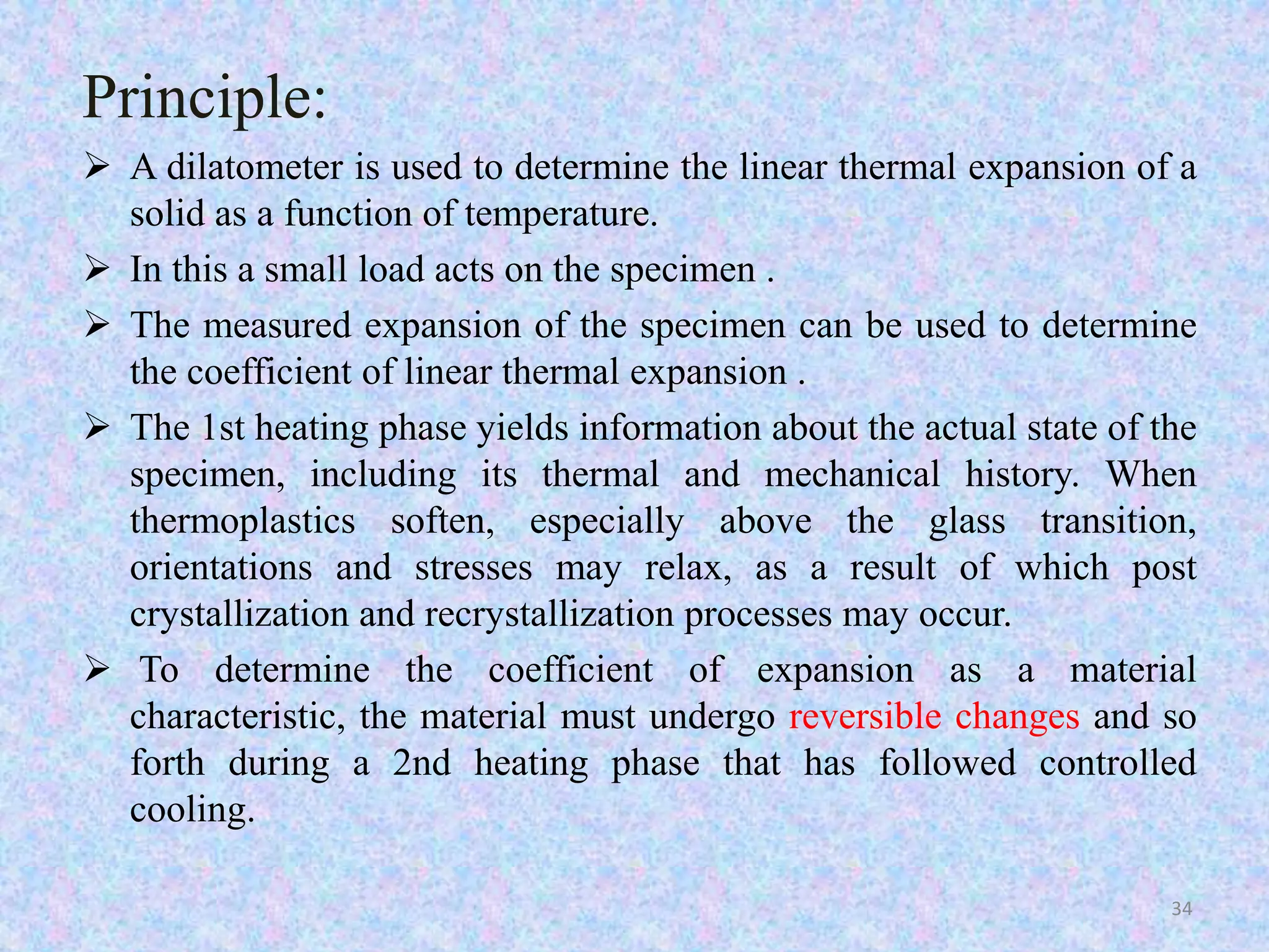 Principle: 
 A dilatometer is used to determine the linear thermal expansion of a 
solid as a function of temperature. 
 In this a small load acts on the specimen . 
 The measured expansion of the specimen can be used to determine 
the coefficient of linear thermal expansion . 
 The 1st heating phase yields information about the actual state of the 
specimen, including its thermal and mechanical history. When 
thermoplastics soften, especially above the glass transition, 
orientations and stresses may relax, as a result of which post 
crystallization and recrystallization processes may occur. 
 To determine the coefficient of expansion as a material 
characteristic, the material must undergo reversible changes and so 
forth during a 2nd heating phase that has followed controlled 
cooling. 
34 
 