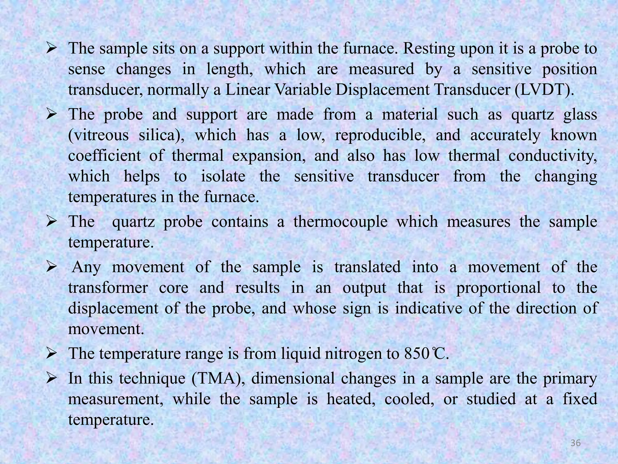  The sample sits on a support within the furnace. Resting upon it is a probe to 
sense changes in length, which are measured by a sensitive position 
transducer, normally a Linear Variable Displacement Transducer (LVDT). 
 The probe and support are made from a material such as quartz glass 
(vitreous silica), which has a low, reproducible, and accurately known 
coefficient of thermal expansion, and also has low thermal conductivity, 
which helps to isolate the sensitive transducer from the changing 
temperatures in the furnace. 
 The quartz probe contains a thermocouple which measures the sample 
temperature. 
 Any movement of the sample is translated into a movement of the 
transformer core and results in an output that is proportional to the 
displacement of the probe, and whose sign is indicative of the direction of 
movement. 
 The temperature range is from liquid nitrogen to 850̊C. 
 In this technique (TMA), dimensional changes in a sample are the primary 
measurement, while the sample is heated, cooled, or studied at a fixed 
temperature. 
36 
 