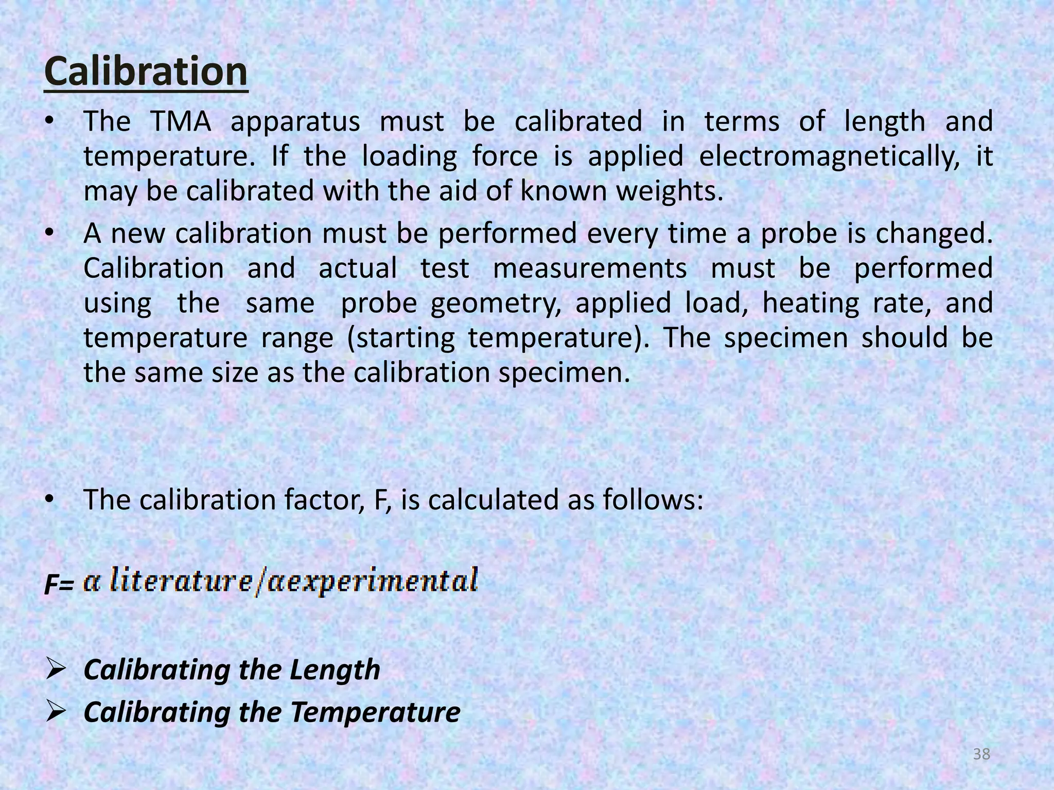 Calibration 
• The TMA apparatus must be calibrated in terms of length and 
temperature. If the loading force is applied electromagnetically, it 
may be calibrated with the aid of known weights. 
• A new calibration must be performed every time a probe is changed. 
Calibration and actual test measurements must be performed 
using the same probe geometry, applied load, heating rate, and 
temperature range (starting temperature). The specimen should be 
the same size as the calibration specimen. 
• The calibration factor, F, is calculated as follows: 
F= 
 Calibrating the Length 
 Calibrating the Temperature 
38 
 