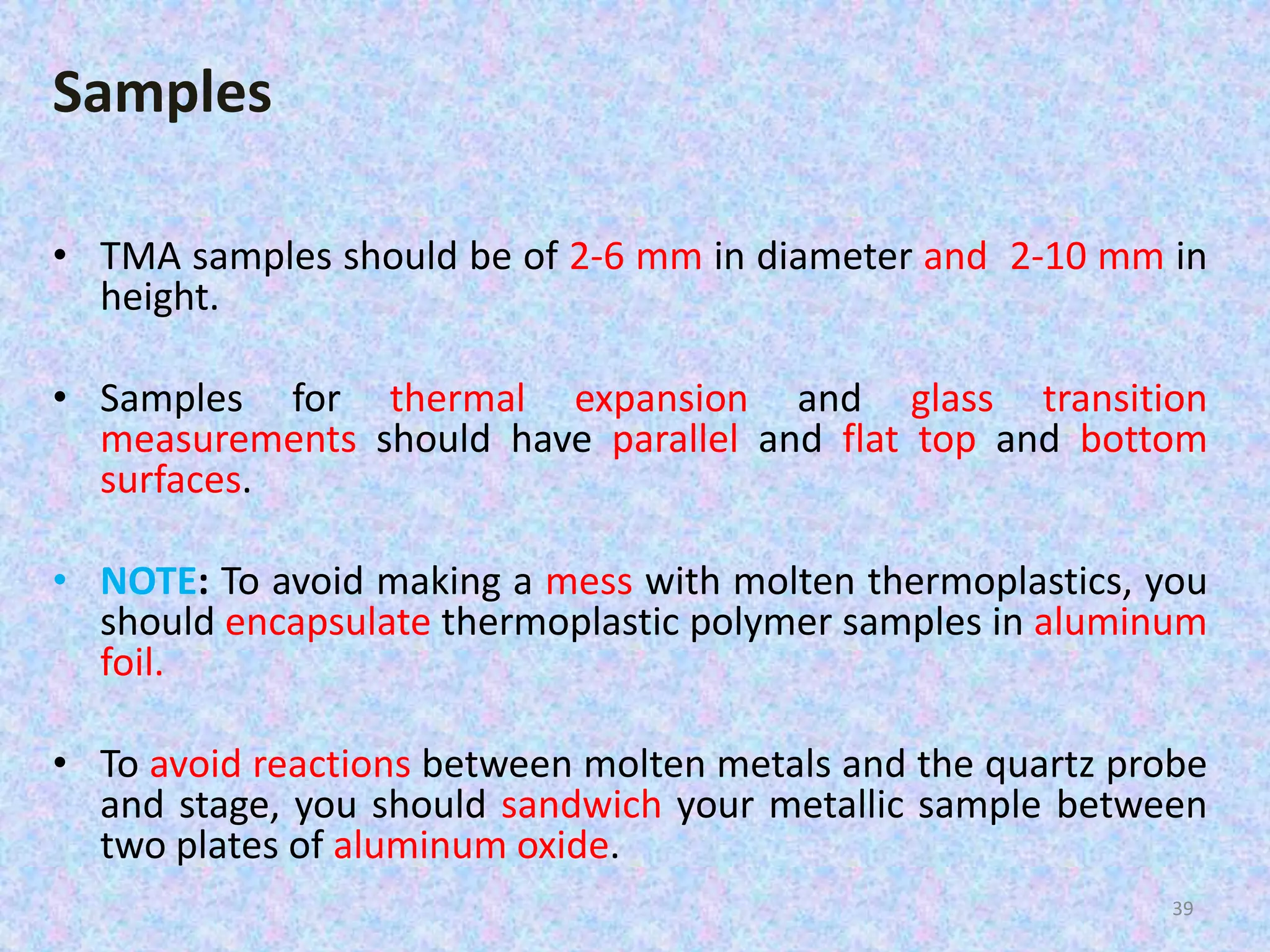 Samples 
• TMA samples should be of 2-6 mm in diameter and 2-10 mm in 
height. 
• Samples for thermal expansion and glass transition 
measurements should have parallel and flat top and bottom 
surfaces. 
• NOTE: To avoid making a mess with molten thermoplastics, you 
should encapsulate thermoplastic polymer samples in aluminum 
foil. 
• To avoid reactions between molten metals and the quartz probe 
and stage, you should sandwich your metallic sample between 
two plates of aluminum oxide. 
39 
 