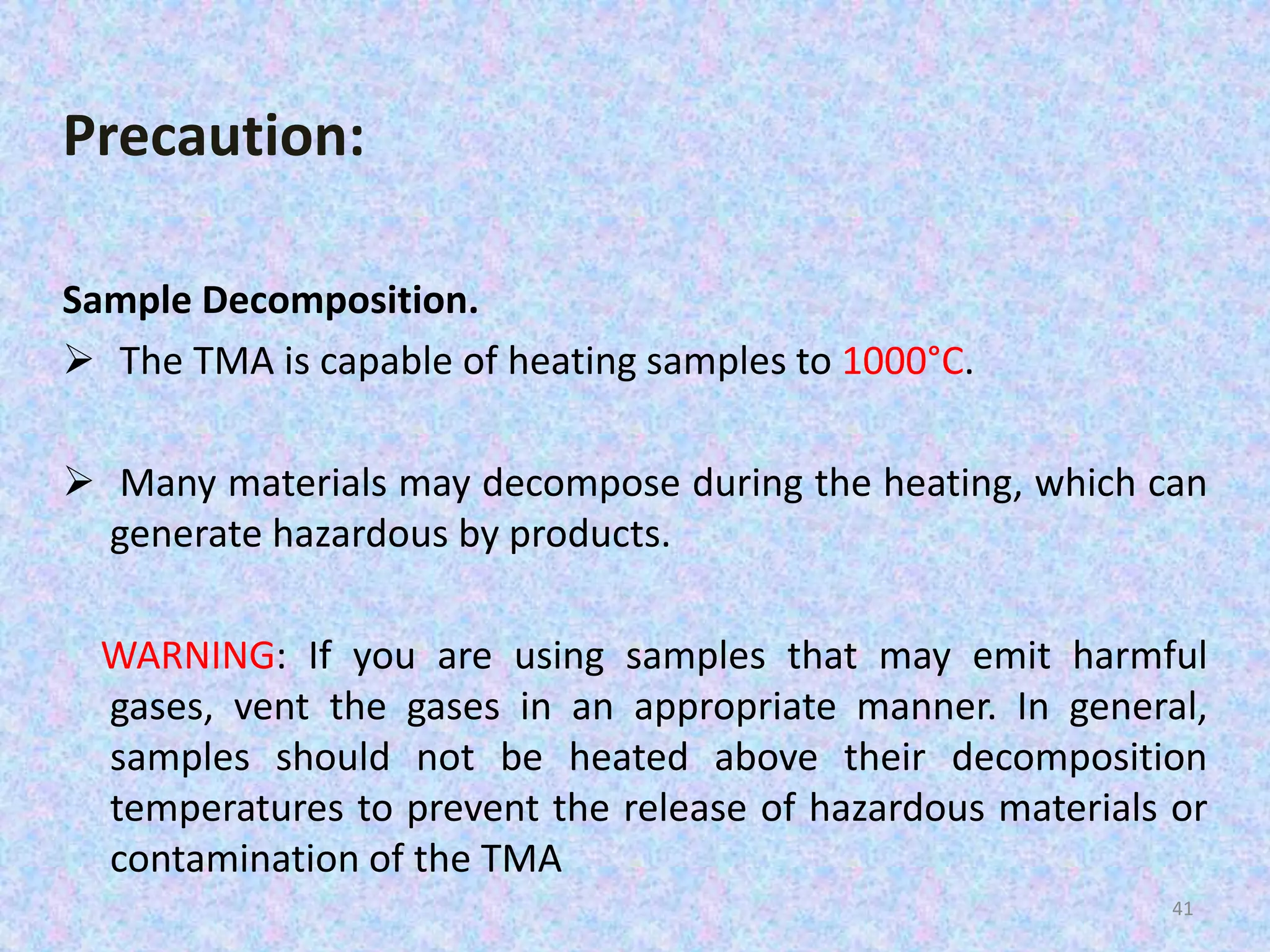 Precaution: 
Sample Decomposition. 
 The TMA is capable of heating samples to 1000°C. 
 Many materials may decompose during the heating, which can 
generate hazardous by products. 
WARNING: If you are using samples that may emit harmful 
gases, vent the gases in an appropriate manner. In general, 
samples should not be heated above their decomposition 
temperatures to prevent the release of hazardous materials or 
contamination of the TMA 
41 
 