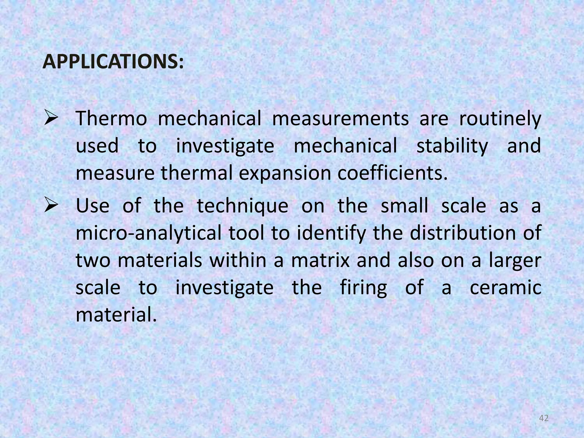 APPLICATIONS: 
 Thermo mechanical measurements are routinely 
used to investigate mechanical stability and 
measure thermal expansion coefficients. 
 Use of the technique on the small scale as a 
micro-analytical tool to identify the distribution of 
two materials within a matrix and also on a larger 
scale to investigate the firing of a ceramic 
material. 
42 
 
