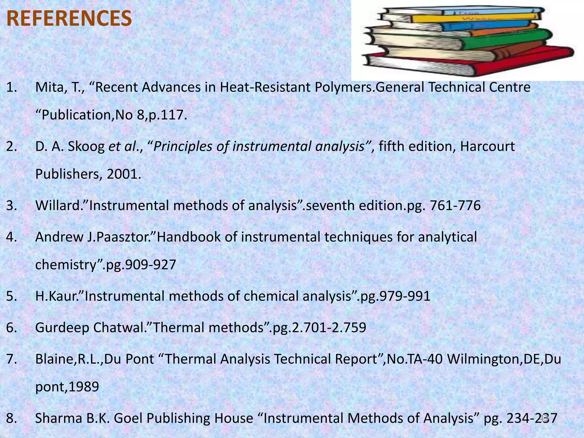REFERENCES 
1. Mita, T., “Recent Advances in Heat-Resistant Polymers.General Technical Centre 
“Publication,No 8,p.117. 
2. D. A. Skoog et al., “Principles of instrumental analysis”, fifth edition, Harcourt 
Publishers, 2001. 
3. Willard.”Instrumental methods of analysis”.seventh edition.pg. 761-776 
4. Andrew J.Paasztor.”Handbook of instrumental techniques for analytical 
chemistry”.pg.909-927 
5. H.Kaur.”Instrumental methods of chemical analysis”.pg.979-991 
6. Gurdeep Chatwal.”Thermal methods”.pg.2.701-2.759 
7. Blaine,R.L.,Du Pont “Thermal Analysis Technical Report”,No.TA-40 Wilmington,DE,Du 
pont,1989 
8. Sharma B.K. Goel Publishing House “Instrumental Methods of Analysis” pg. 234-24337 
 