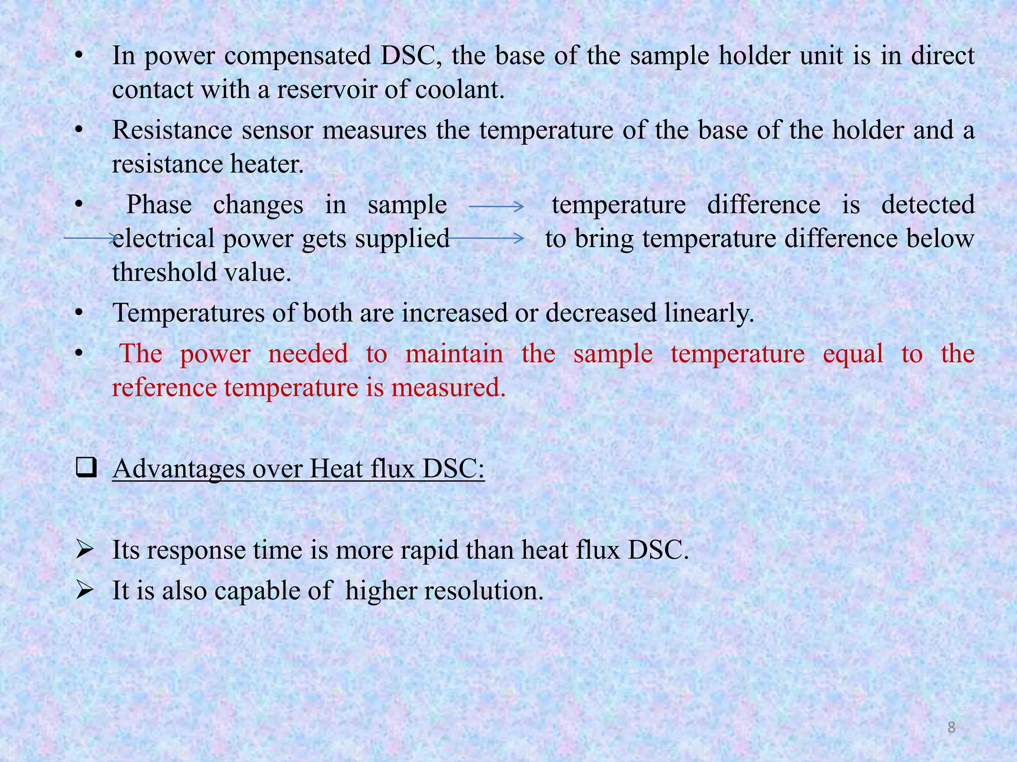 • In power compensated DSC, the base of the sample holder unit is in direct 
contact with a reservoir of coolant. 
• Resistance sensor measures the temperature of the base of the holder and a 
resistance heater. 
• Phase changes in sample temperature difference is detected 
electrical power gets supplied to bring temperature difference below 
threshold value. 
• Temperatures of both are increased or decreased linearly. 
• The power needed to maintain the sample temperature equal to the 
reference temperature is measured. 
 Advantages over Heat flux DSC: 
 Its response time is more rapid than heat flux DSC. 
 It is also capable of higher resolution. 
8 
 