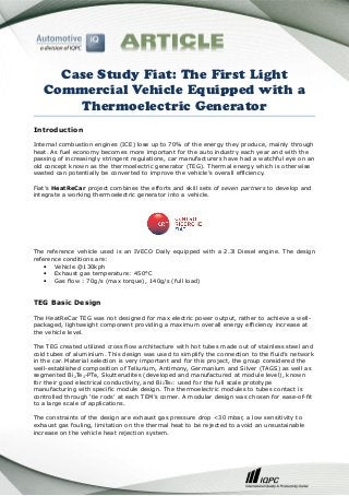 Case Study Fiat: The First Light
Commercial Vehicle Equipped with a
Thermoelectric Generator
Introduction
Internal combustion engines (ICE) lose up to 70% of the energy they produce, mainly through
heat. As fuel economy becomes more important for the auto industry each year and with the
passing of increasingly stringent regulations, car manufacturers have had a watchful eye on an
old concept known as the thermoelectric generator (TEG). Thermal energy which is otherwise
wasted can potentially be converted to improve the vehicle’s overall efficiency.
Fiat’s HeatReCar project combines the efforts and skill sets of seven partners to develop and
integrate a working thermoelectric generator into a vehicle.

The reference vehicle used is an IVECO Daily equipped with a 2.3l Diesel engine. The design
reference conditions are:
• Vehicle @130kph
• Exhaust gas temperature: 450°C
• Gas flow : 70g/s (max torque), 140g/s (full load)

TEG Basic Design
The HeatReCar TEG was not designed for max electric power output, rather to achieve a wellpackaged, lightweight component providing a maximum overall energy efficiency increase at
the vehicle level.
The TEG created utilized cross flow architecture with hot tubes made out of stainless steel and
cold tubes of aluminium. This design was used to simplify the connection to the fluid’s network
in the car. Material selection is very important and for this project, the group considered the
well-established composition of Tellurium, Antimony, Germanium and Silver (TAGS) as well as
segmented Bi2Te3-PTe, Skutterudites (developed and manufactured at module level), known
for their good electrical conductivity, and Bi2Te3: used for the full scale prototype
manufacturing with specific module design. The thermoelectric modules to tubes contact is
controlled through ‘tie rods’ at each TEM’s corner. A modular design was chosen for ease-of-fit
to a large scale of applications.
The constraints of the design are exhaust gas pressure drop <30 mbar, a low sensitivity to
exhaust gas fouling, limitation on the thermal heat to be rejected to avoid an unsustainable
increase on the vehicle heat rejection system.

 