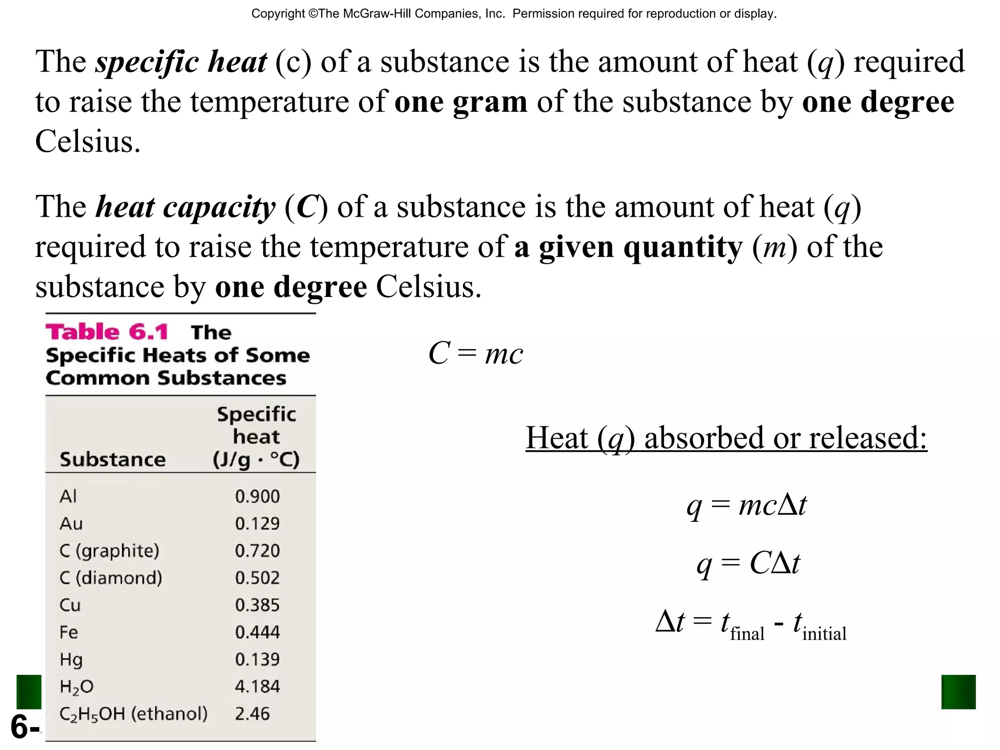 The  specific heat  (c) of a substance is the amount of heat ( q ) required to raise the temperature of  one gram  of the substance by  one degree  Celsius. The  heat capacity  ( C ) of a substance is the amount of heat ( q ) required to raise the temperature of  a given quantity  ( m ) of the substance by  one degree  Celsius. C  =  mc Heat ( q ) absorbed or released: q  =  mc  t q  =  C  t  t  =  t final  -  t initial 6.4 