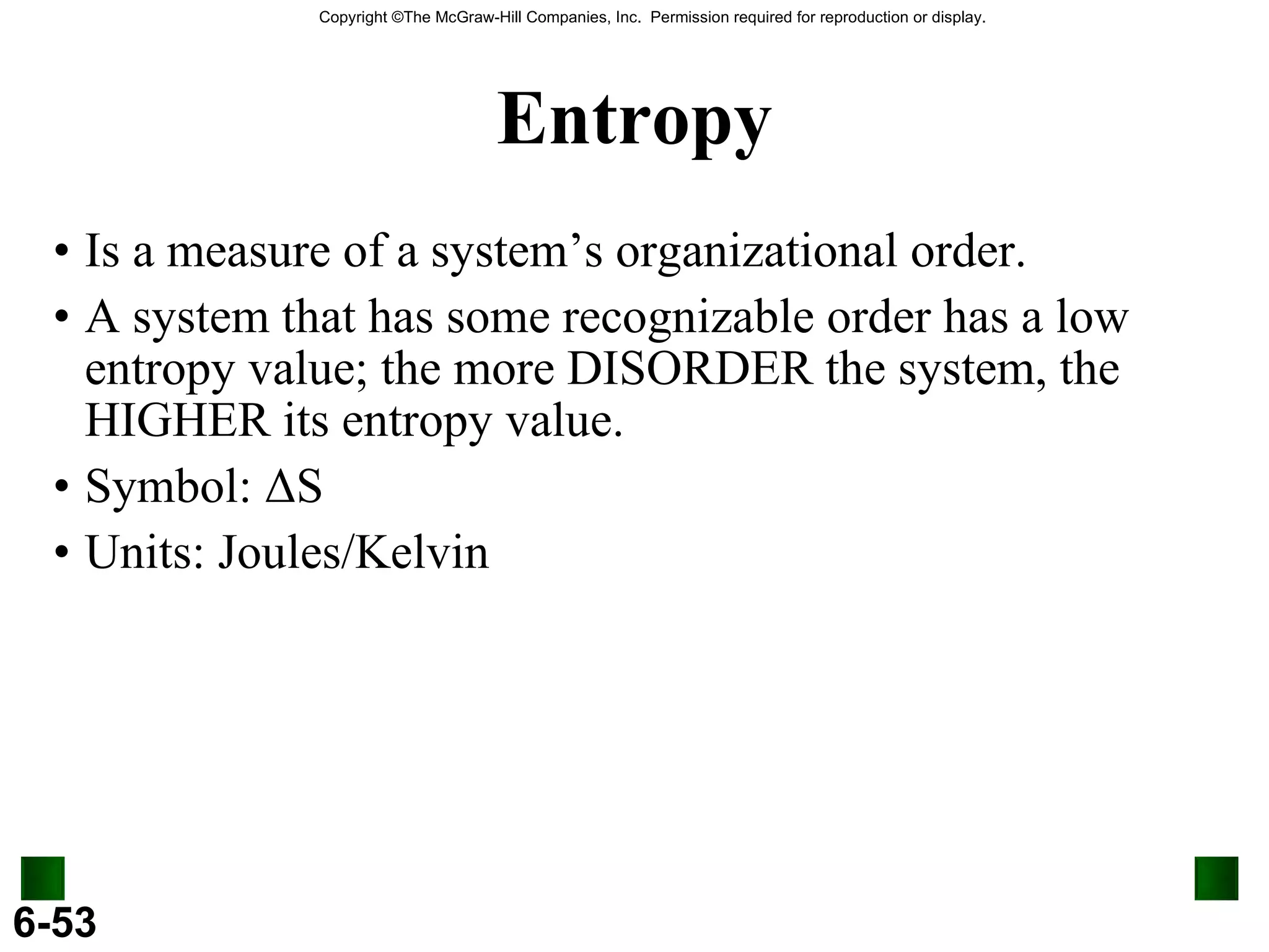Entropy Is a measure of a system’s organizational order. A system that has some recognizable order has a low entropy value; the more DISORDER the system, the HIGHER its entropy value. Symbol:  Δ S Units: Joules/Kelvin 