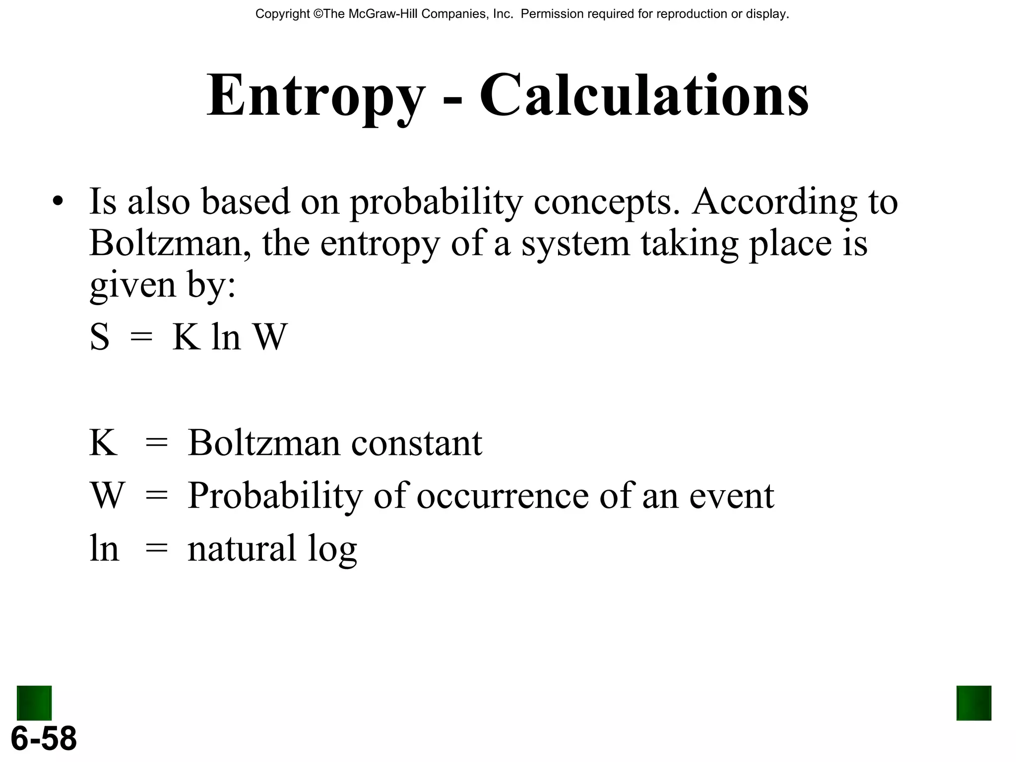 Entropy - Calculations Is also based on probability concepts. According to Boltzman, the entropy of a system taking place is given by:  S  =  K ln W K  =  Boltzman constant W =  Probability of occurrence of an event ln =  natural log 