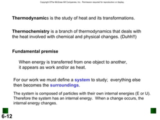 Thermochemistry  is a branch of thermodynamics that deals with the heat involved with chemical and physical changes. (Duhh!!) Thermodynamic s is the study of heat and its transformations. Fundamental premise When energy is transferred from one object to another,  it appears as work and/or as heat. For our work we must define a  system  to study;  everything else then becomes the  surroundings . The system is composed of particles with their own internal energies (E or U). Therefore the system has an internal energy.  When a change occurs, the internal energy changes. 