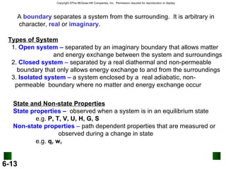 A  boundary  separates a system from the surrounding.  It is arbitrary in character,  real  or  imaginary. Types of System 1.  Open system –  separated by an imaginary boundary that allows matter and energy exchange between the system and surroundings 2.  Closed system  –  separated by a real diathermal and non-permeable  boundary that only allows energy exchange to and from the surroundings 3.  Isolated system –  a system enclosed by a  real adiabatic, non- permeable  boundary where no matter and energy exchange occur State and Non-state Properties State properties –   observed when a system is in an equilibrium state e.g.  P, T, V, U, H, G, S Non-state properties  –  path dependent properties that are measured or  observed during a change in state e.g.  q, w,  