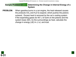 Sample Problem 6.1 Determining the Change in Internal Energy of a System PROBLEM: When gasoline burns in a car engine, the heat released causes the products CO 2  and H 2 O to expand, which pushes the pistons outward.  Excess heat is removed by the car’s cooling system.  If the expanding gases do 451 J of work on the pistons and the system loses 325 J to the surroundings as heat, calculate the change in energy (  E) in J, kJ, and kcal. 