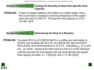 Sample Problem 6.3 Finding the Quantity of Heat from Specific Heat Capacity Sample Problem 6.4 Determining the Heat of a Reaction PROBLEM: A layer of copper welded to the bottom of a skillet weighs 125 g.  How much heat is needed to raise the temperature of the copper layer from 25 0 C to 300. 0 C?  The specific heat capacity ( c ) of Cu is 0.387 J/g*K. PROBLEM: You place 50.0 mL of 0.500 M NaOH in a coffee-cup calorimeter at 25.00 0 C and carefully add 25.0 mL of 0.500 M HCl, also at 25.00 0 C.  After stirring, the final temperature is 27.21 0 C.  Calculate  q soln  (in J) and   H rxn  (in J/mol).  (Assume the total volume is the sum of the individual volumes and that the final solution has the same density and specfic heat capacity as water: d = 1.00 g/mL and c = 4.184 J/g*K) ‏ 