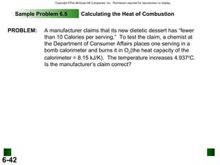Sample Problem 6.5 Calculating the Heat of Combustion PROBLEM: A manufacturer claims that its new dietetic dessert has “fewer than 10 Calories per serving.”  To test the claim, a chemist at the Department of Consumer Affairs places one serving in a bomb calorimeter and burns it in O 2 (the heat capacity of the calorimeter = 8.15 kJ/K).  The temperature increases 4.937 0 C.  Is the manufacturer’s claim correct? 