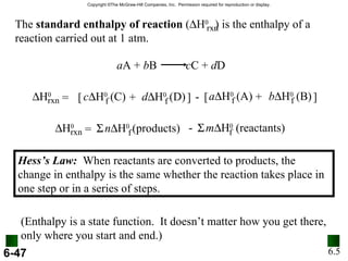 6.5 Hess’s Law:   When reactants are converted to products, the change in enthalpy is the same whether the reaction takes place in one step or in a series of steps. (Enthalpy is a state function.  It doesn’t matter how you get there, only where you start and end.) The  standard enthalpy of reaction  (  H 0  ) is the enthalpy of a reaction carried out at 1 atm. rxn a A +  b B  c C +  d D  H 0 rxn d  H 0  (D) f c  H 0  (C) f = [ + ] - b  H 0  (B) f a  H 0  (A) f [ + ]  H 0 rxn n  H 0  (products) f =  m  H 0  (reactants) f  - 