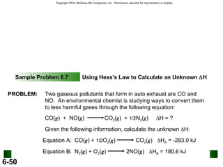 Sample Problem 6.7 Using Hess’s Law to Calculate an Unknown   H PROBLEM: Two gaseous pollutants that form in auto exhaust are CO and NO.  An environmental chemist is studying ways to convert them to less harmful gases through the following equation: CO( g )  +  NO( g )  CO 2 ( g )  +  1/2 N 2 ( g )   H = ? Given the following information, calculate the unknown   H: Equation A:  CO( g ) +  1/2 O 2 ( g )  CO 2 ( g )   H A  = -283.0 kJ Equation B:  N 2 ( g ) + O 2 ( g )  2NO( g )   H B  = 180.6 kJ 