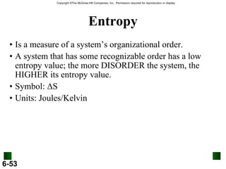Entropy Is a measure of a system’s organizational order. A system that has some recognizable order has a low entropy value; the more DISORDER the system, the HIGHER its entropy value. Symbol:  Δ S Units: Joules/Kelvin 