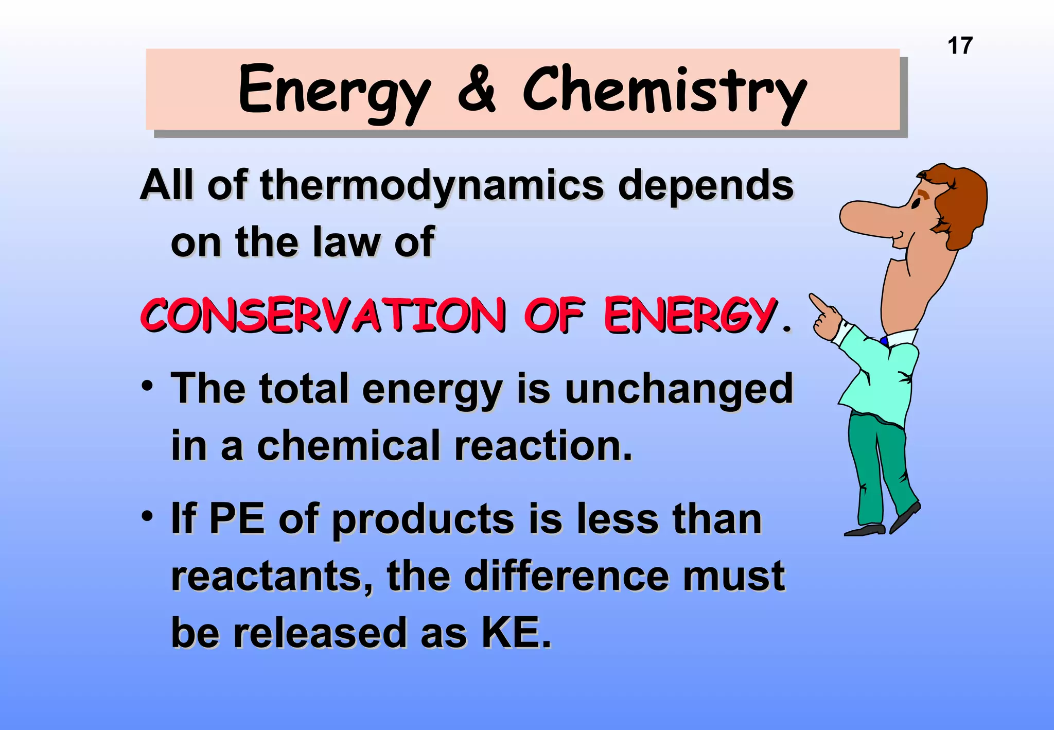 17
Energy & ChemistryEnergy & Chemistry
All of thermodynamics dependsAll of thermodynamics depends
on the law ofon the law of
CONSERVATION OF ENERGYCONSERVATION OF ENERGY..
• The total energy is unchangedThe total energy is unchanged
in a chemical reaction.in a chemical reaction.
• If PE of products is less thanIf PE of products is less than
reactants, the difference mustreactants, the difference must
be released as KE.be released as KE.
 