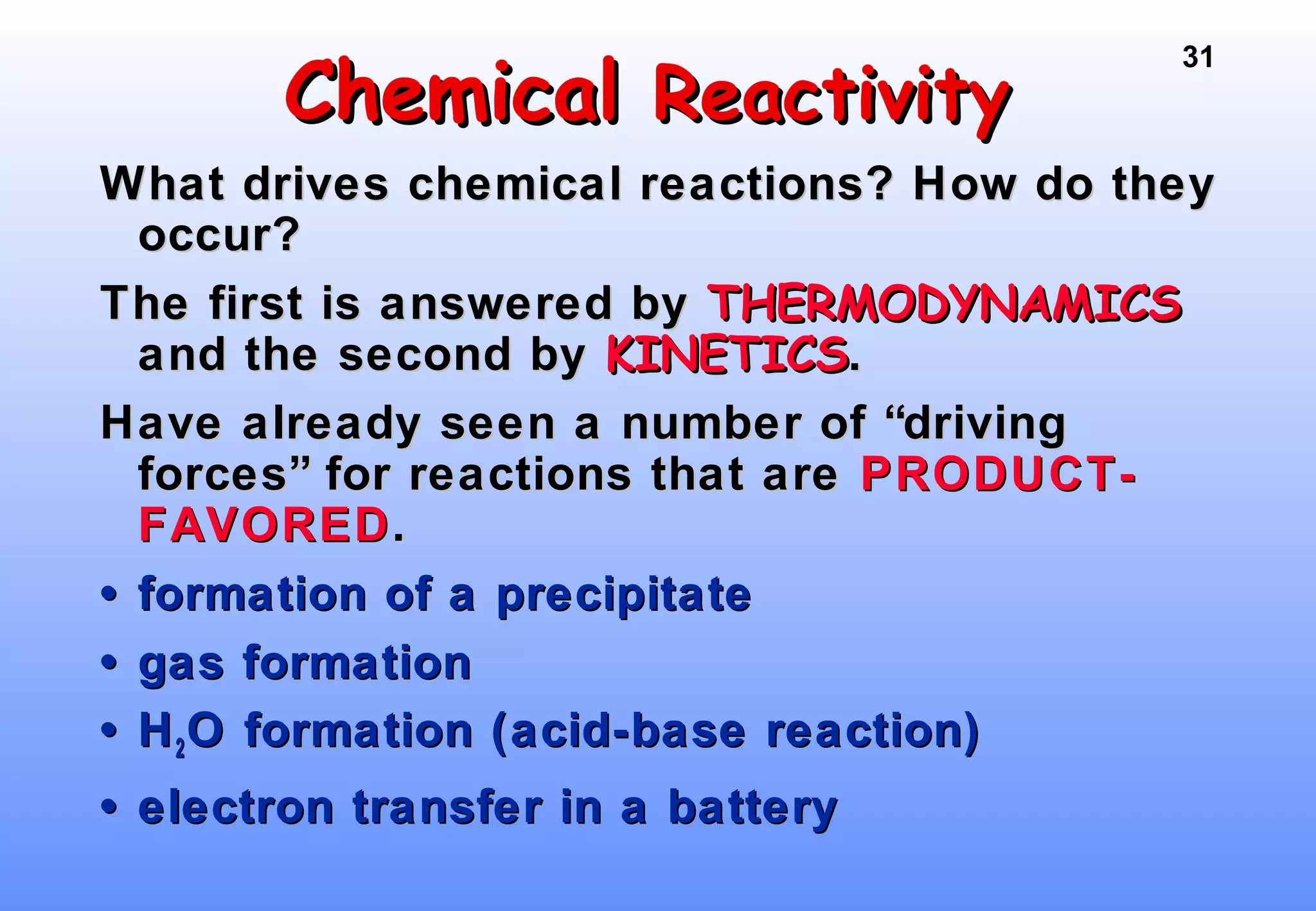 31
ChemicalChemical ReactivityReactivity
What drives chemical reactions? How do theyWhat drives chemical reactions? How do they
occur?occur?
The first is answered byThe first is answered by THERMODYNAMICSTHERMODYNAMICS
and the second byand the second by KINETICSKINETICS..
Have already seen a number of “drivingHave already seen a number of “driving
forces” for reactions that areforces” for reactions that are PRODUCT-PRODUCT-
FAVOREDFAVORED..
•• formation of a precipitateformation of a precipitate
•• gas formationgas formation
•• HH22O formation (acid-base reaction)O formation (acid-base reaction)
•• electron transfer in a batteryelectron transfer in a battery
 
