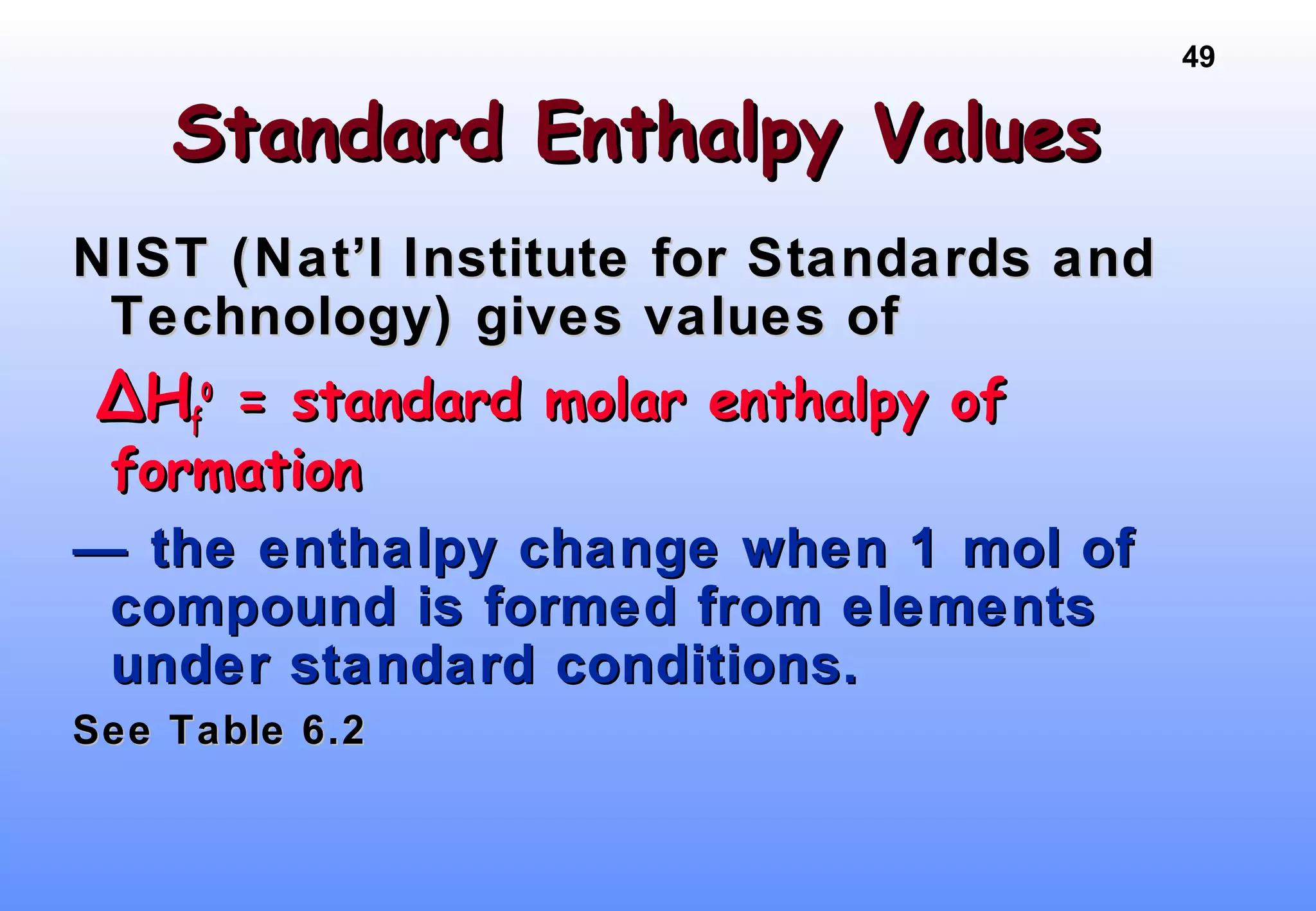 49
Standard Enthalpy ValuesStandard Enthalpy Values
NIST (Nat’l Institute for Standards andNIST (Nat’l Institute for Standards and
Technology) gives values ofTechnology) gives values of
∆∆HHff
oo
= standard molar enthalpy of= standard molar enthalpy of
formationformation
—— the enthalpy change when 1 mol ofthe enthalpy change when 1 mol of
compound is formed from elementscompound is formed from elements
under standard conditions.under standard conditions.
See Table 6.2See Table 6.2
 