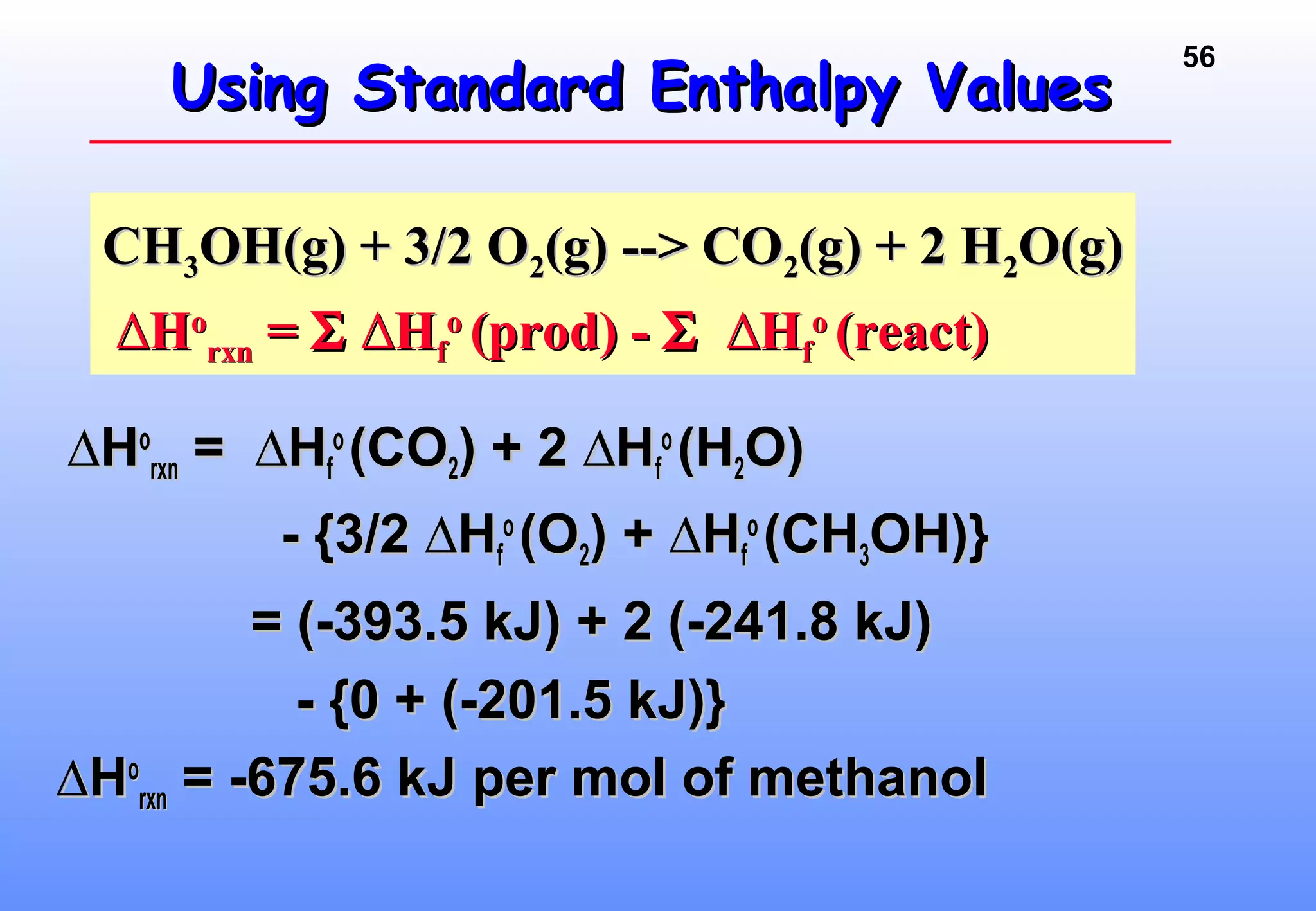 56
Using Standard Enthalpy ValuesUsing Standard Enthalpy Values
∆∆HHoo
rxnrxn = ∆H= ∆Hff
oo
(CO(CO22) + 2 ∆H) + 2 ∆Hff
oo
(H(H22O)O)
- {3/2 ∆H- {3/2 ∆Hff
oo
(O(O22) + ∆H) + ∆Hff
oo
(CH(CH33OH)}OH)}
= (-393.5 kJ) + 2 (-241.8 kJ)= (-393.5 kJ) + 2 (-241.8 kJ)
- {0 + (-201.5 kJ)}- {0 + (-201.5 kJ)}
∆∆HHoo
rxnrxn = -675.6 kJ per mol of methanol= -675.6 kJ per mol of methanol
CHCH33OH(g) + 3/2 OOH(g) + 3/2 O22(g) --> CO(g) --> CO22(g) + 2 H(g) + 2 H22O(g)O(g)
∆∆HHoo
rxnrxn == ΣΣ H∆H∆ ff
oo
(prod) -(prod) - ΣΣ H∆H∆ ff
oo
(react)(react)
 