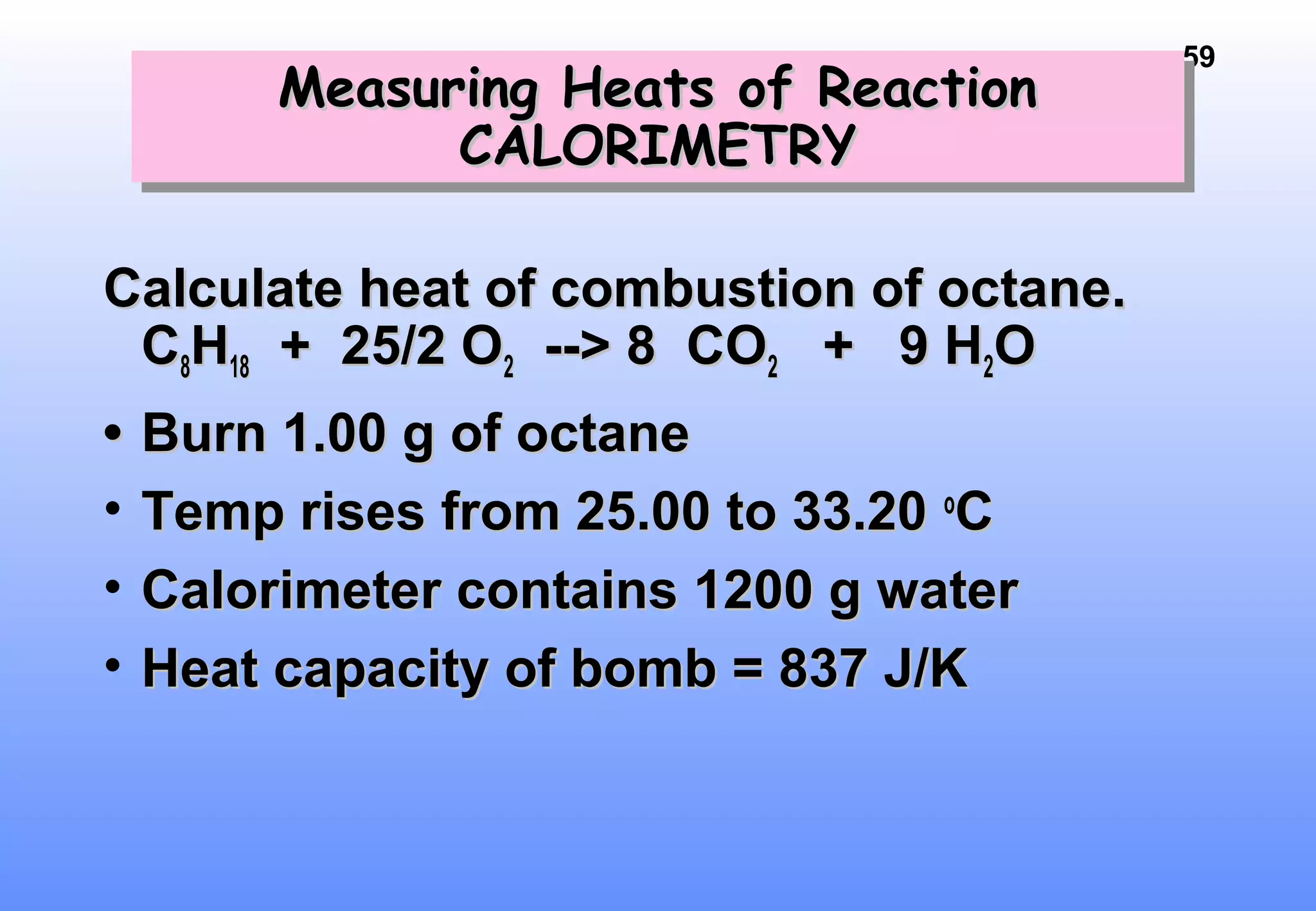 59
Calculate heat of combustion of octane.Calculate heat of combustion of octane.
CC88HH1818 + 25/2 O+ 25/2 O22 --> 8 CO--> 8 CO22 + 9 H+ 9 H22OO
•• Burn 1.00 g of octaneBurn 1.00 g of octane
• Temp rises from 25.00 to 33.20Temp rises from 25.00 to 33.20 oo
CC
• Calorimeter contains 1200 g waterCalorimeter contains 1200 g water
• Heat capacity of bomb = 837 J/KHeat capacity of bomb = 837 J/K
Measuring Heats of ReactionMeasuring Heats of Reaction
CALORIMETRYCALORIMETRY
Measuring Heats of ReactionMeasuring Heats of Reaction
CALORIMETRYCALORIMETRY
 