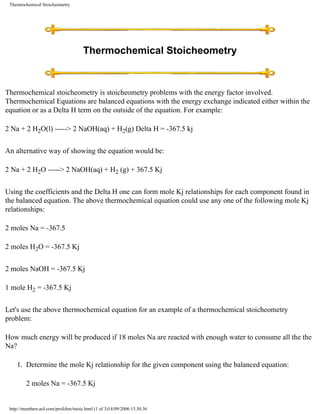 Thermochemical Stoicheometry




                                      Thermochemical Stoicheometry



Thermochemical stoicheometry is stoicheometry problems with the energy factor involved.
Thermochemical Equations are balanced equations with the energy exchange indicated either within the
equation or as a Delta H term on the outside of the equation. For example:

2 Na + 2 H2O(l) -----> 2 NaOH(aq) + H2(g) Delta H = -367.5 kj


An alternative way of showing the equation would be:

2 Na + 2 H2O -----> 2 NaOH(aq) + H2 (g) + 367.5 Kj


Using the coefficients and the Delta H one can form mole Kj relationships for each component found in
the balanced equation. The above thermochemical equation could use any one of the following mole Kj
relationships:

2 moles Na = -367.5

2 moles H2O = -367.5 Kj


2 moles NaOH = -367.5 Kj

1 mole H2 = -367.5 Kj


Let's use the above thermochemical equation for an example of a thermochemical stoicheometry
problem:

How much energy will be produced if 18 moles Na are reacted with enough water to consume all the the
Na?

    1. Determine the mole Kj relationship for the given component using the balanced equation:

         2 moles Na = -367.5 Kj


 http://members.aol.com/profchm/tstoic.html (1 of 3)14/09/2006 15.30.36
 